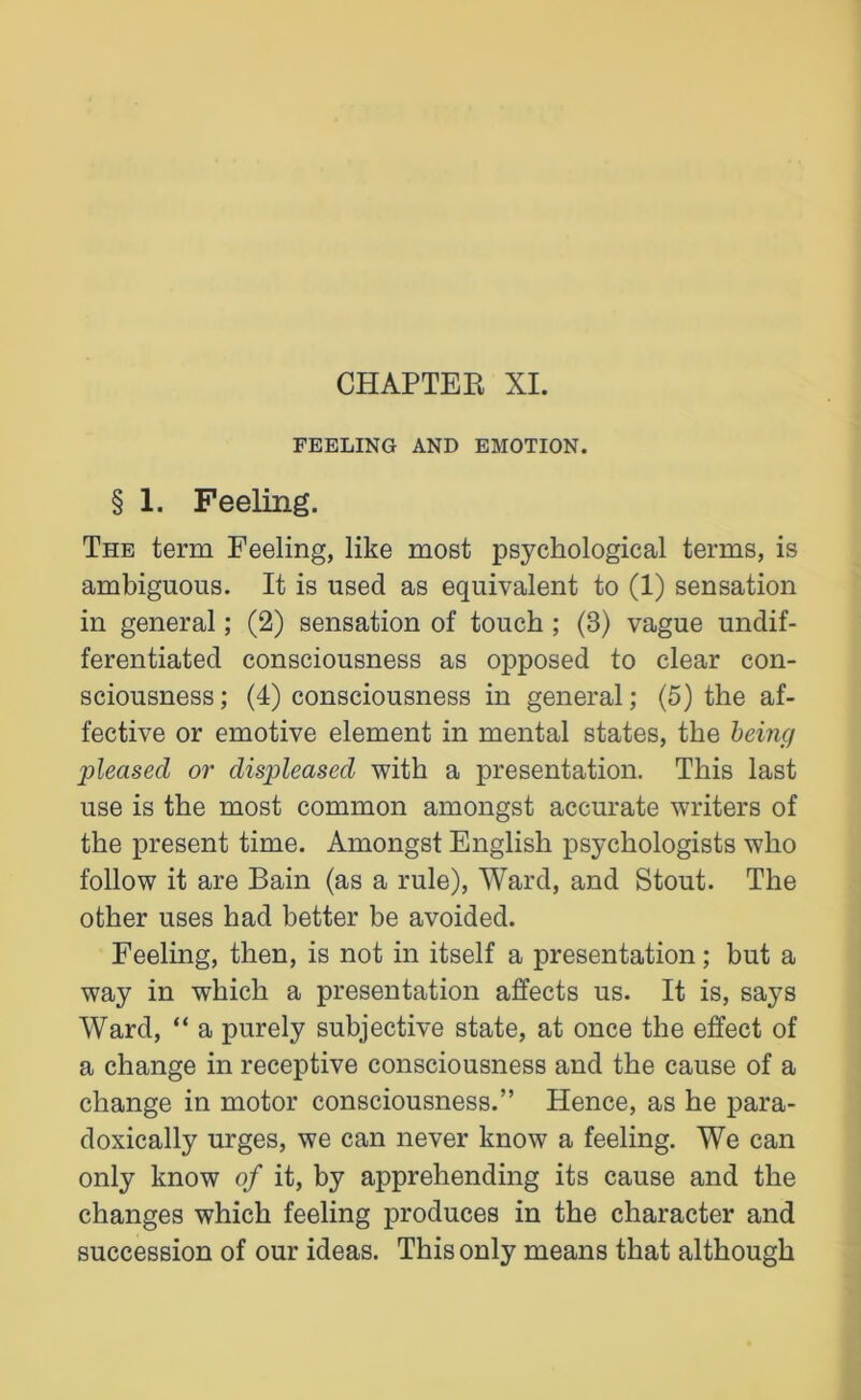CHAPTEE XI. FEELING AND EMOTION. § 1. Feeling. The term Feeling, like most psychological terms, is ambiguous. It is used as equivalent to (1) sensation in general; (2) sensation of touch ; (3) vague undif- ferentiated consciousness as opposed to clear con- sciousness ; (4) consciousness in general; (5) the af- fective or emotive element in mental states, the being pleased or displeased with a presentation. This last use is the most common amongst accurate writers of the present time. Amongst English psychologists who follow it are Bain (as a rule), Ward, and Stout. The other uses had better be avoided. Feeling, then, is not in itself a presentation; but a way in which a presentation affects us. It is, says Ward, “ a purely subjective state, at once the effect of a change in receptive consciousness and the cause of a change in motor consciousness.” Hence, as he para- doxically urges, we can never know a feeling. We can only know of it, by apprehending its cause and the changes which feeling produces in the character and succession of our ideas. This only means that although