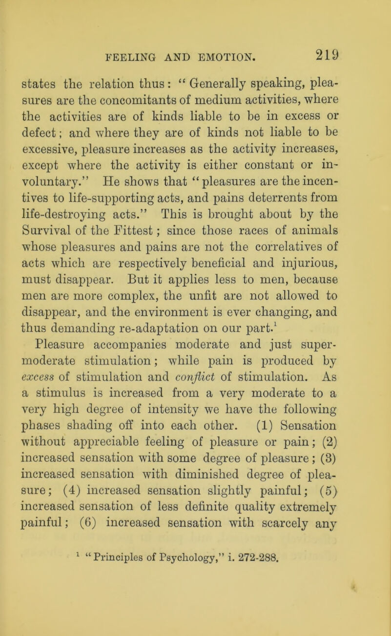 states the relation thus: “ Generally speaking, plea- sures are the concomitants of medium activities, where the activities are of kinds liable to be in excess or defect; and where they are of kinds not liable to be excessive, pleasure increases as the activity increases, except where the activity is either constant or in- voluntary.” He shows that “pleasures are the incen- tives to life-supporting acts, and pains deterrents from life-destroying acts.” This is brought about by the Survival of the Fittest; since those races of animals whose pleasures and pains are not the correlatives of acts which are respectively beneficial and injurious, must disappear. But it applies less to men, because men are more complex, the unfit are not allowed to disappear, and the environment is ever changing, and thus demanding re-adaptation on our part.1 Pleasure accompanies moderate and just super- moderate stimulation; while pain is produced by excess of stimulation and conflict of stimulation. As a stimulus is increased from a very moderate to a very high degree of intensity we have the following phases shading off into each other. (1) Sensation without appreciable feeling of pleasure or pain; (2) increased sensation with some degree of pleasure ; (3) increased sensation with diminished degree of plea- sure; (4) increased sensation slightly painful; (5) increased sensation of less definite quality extremely painful; (6) increased sensation with scarcely any