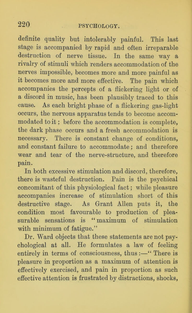 definite quality but intolerably painful. This last stage is accompanied by rapid and often irreparable destruction of nerve tissue. In the same way a rivalry of stimuli which renders accommodation of the nerves impossible, becomes more and more painful as it becomes more and more effective. The pain which accompanies the percepts of a flickering light or of a discord in music, has been plausibly traced to this cause. As each bright phase of a flickering gas-light occurs, the nervous apparatus tends to become accom- modated to it; before the accommodation is complete, the dark phase occurs and a fresh accommodation is necessary. There is constant change of conditions, and constant failure to accommodate; and therefore wear and tear of the nerve-structure, and therefore pain. In both excessive stimulation and discord, therefore, there is wasteful destruction. Pain is the psychical concomitant of this physiological fact; while pleasure accompanies increase of stimulation short of this destructive stage. As Grant Allen puts it, the condition most favourable to production of plea- surable sensations is “ maximum of stimulation with minimum of fatigue.” Dr. Ward objects that these statements are not psy- chological at all. He formulates a law of feeling entirely in terms of consciousness, thus :—“ There is pleasure in proportion as a maximum of attention is effectively exercised, and pain in proportion as such effective attention is frustrated by distractions, shocks,