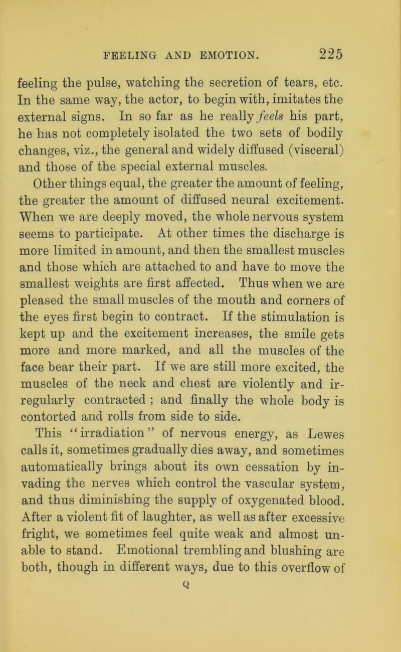 feeling the pulse, watching the secretion of tears, etc. In the same way, the actor, to begin with, imitates the external signs. In so far as he really feels his part, he has not completely isolated the two sets of bodily changes, viz., the general and widely diffused (visceral) and those of the special external muscles. Other things equal, the greater the amount of feeling, the greater the amount of diffused neural excitement. When we are deeply moved, the whole nervous system seems to participate. At other times the discharge is more limited in amount, and then the smallest muscles and those which are attached to and have to move the smallest weights are first affected. Thus when we are pleased the small muscles of the mouth and corners of the eyes first begin to contract. If the stimulation is kept up and the excitement increases, the smile gets more and more marked, and all the muscles of the face bear their part. If we are still more excited, the muscles of the neck and chest are violently and ir- regularly contracted ; and finally the whole body is contorted and rolls from side to side. This “ irradiation ” of nervous energy, as Lewes calls it, sometimes gradually dies away, and sometimes automatically brings about its own cessation by in- vading the nerves which control the vascular system, and thus diminishing the supply of oxygenated blood. After a violent fit of laughter, as well as after excessive fright, we sometimes feel quite weak and almost un- able to stand. Emotional trembling and blushing are both, though in different ways, due to this overflow of Q