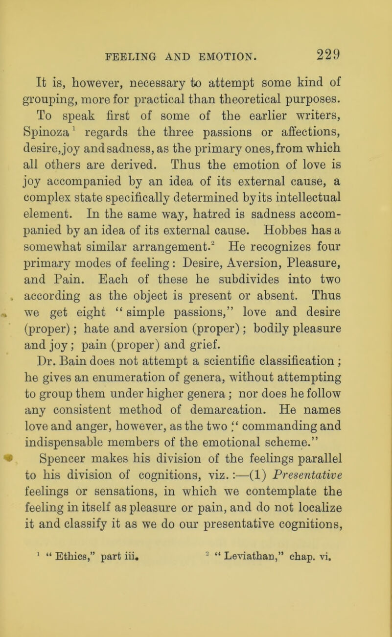 It is, however, necessary to attempt some kind of grouping, more for practical than theoretical purposes. To speak first of some of the earlier writers, Spinoza1 regards the three passions or affections, desire, joy and sadness, as the primary ones, from which all others are derived. Thus the emotion of love is joy accompanied by an idea of its external cause, a complex state specifically determined by its intellectual element. In the same way, hatred is sadness accom- panied by an idea of its external cause. Hobbes has a somewhat similar arrangement.2 He recognizes four primary modes of feeling: Desire, Aversion, Pleasure, and Pain. Each of these he subdivides into two according as the object is present or absent. Thus wTe get eight “ simple passions,” love and desire (proper); hate and aversion (proper); bodily pleasure and joy; pain (proper) and grief. Dr. Bain does not attempt a scientific classification ; he gives an enumeration of genera, without attempting to group them under higher genera; nor does he follow any consistent method of demarcation. He names love and anger, however, as the two “ commanding and indispensable members of the emotional scheme.” Spencer makes his division of the feelings parallel to his division of cognitions, viz.:—(1) Presentative feelings or sensations, in which we contemplate the feeling in itself as pleasure or pain, and do not localize it and classify it as we do our presentative cognitions, 1 “ Ethics,” part iii. 2 “ Leviathan,” chap. vi.