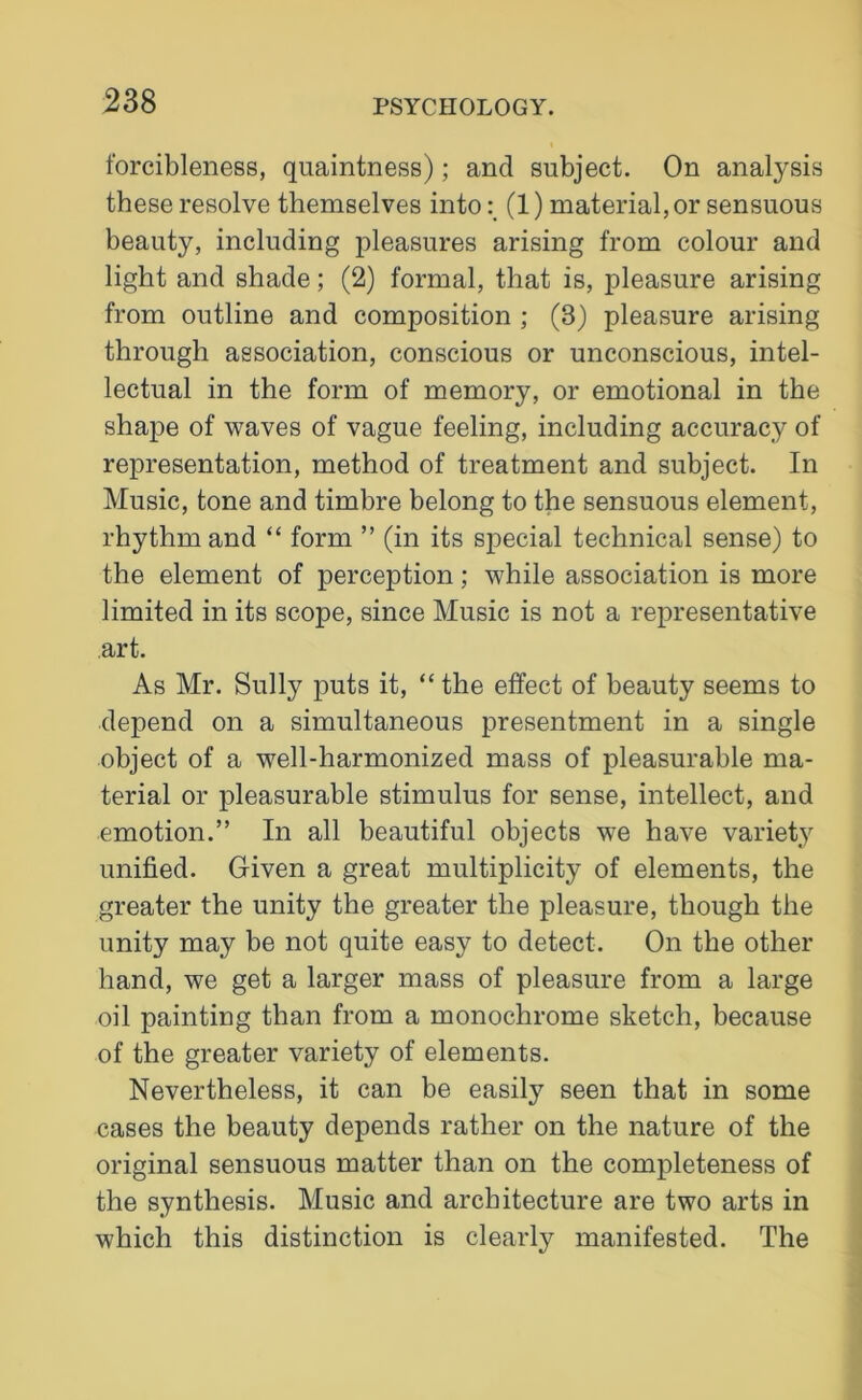 forcibleness, quaintness); and subject. On analysis these resolve themselves into(1) material, or sensuous beauty, including pleasures arising from colour and light and shade; (2) formal, that is, pleasure arising from outline and composition ; (3) pleasure arising through association, conscious or unconscious, intel- lectual in the form of memory, or emotional in the shape of waves of vague feeling, including accuracy of representation, method of treatment and subject. In Music, tone and timbre belong to the sensuous element, rhythm and “ form ” (in its special technical sense) to the element of perception; while association is more limited in its scope, since Music is not a representative art. As Mr. Sully puts it, “ the effect of beauty seems to depend on a simultaneous presentment in a single object of a well-harmonized mass of pleasurable ma- terial or pleasurable stimulus for sense, intellect, and emotion.” In all beautiful objects we have variety unified. Given a great multiplicity of elements, the greater the unity the greater the pleasure, though the unity may be not quite easy to detect. On the other hand, we get a larger mass of pleasure from a large oil painting than from a monochrome sketch, because of the greater variety of elements. Nevertheless, it can be easily seen that in some cases the beauty depends rather on the nature of the original sensuous matter than on the completeness of the synthesis. Music and architecture are two arts in which this distinction is clearly manifested. The