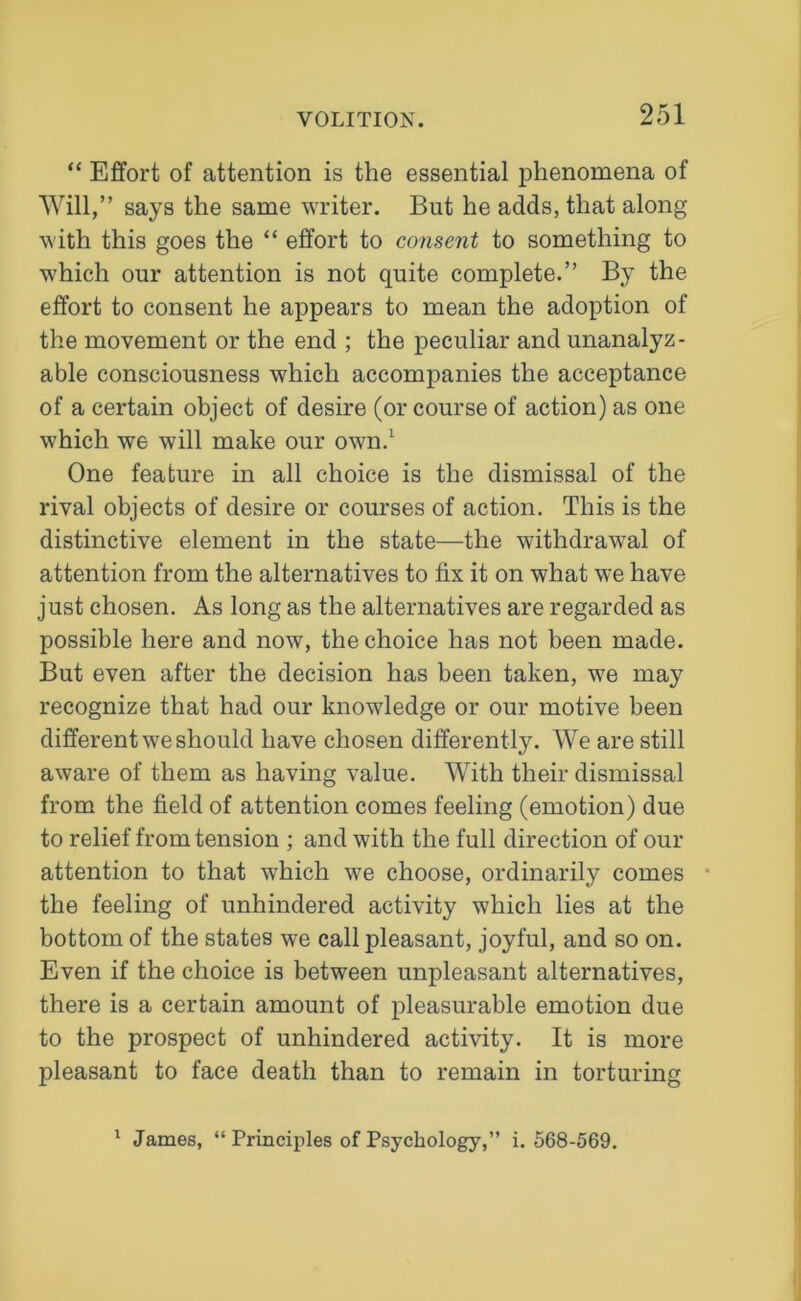 “ Effort of attention is the essential phenomena of Will,” says the same writer. But he adds, that along with this goes the “ effort to consent to something to which our attention is not quite complete.” By the effort to consent he appears to mean the adoption of the movement or the end ; the peculiar and unanalyz- able consciousness which accompanies the acceptance of a certain object of desire (or course of action) as one which we will make our own.1 One feature in all choice is the dismissal of the rival objects of desire or courses of action. This is the distinctive element in the state—the withdrawal of attention from the alternatives to fix it on what we have just chosen. As long as the alternatives are regarded as possible here and now, the choice has not been made. But even after the decision has been taken, we may recognize that had our knowledge or our motive been different we should have chosen differently. We are still aware of them as having value. With their dismissal from the field of attention comes feeling (emotion) due to relief from tension ; and with the full direction of our attention to that which we choose, ordinarily comes the feeling of unhindered activity which lies at the bottom of the states we call pleasant, joyful, and so on. Even if the choice is between unpleasant alternatives, there is a certain amount of pleasurable emotion due to the prospect of unhindered activity. It is more pleasant to face death than to remain in torturing