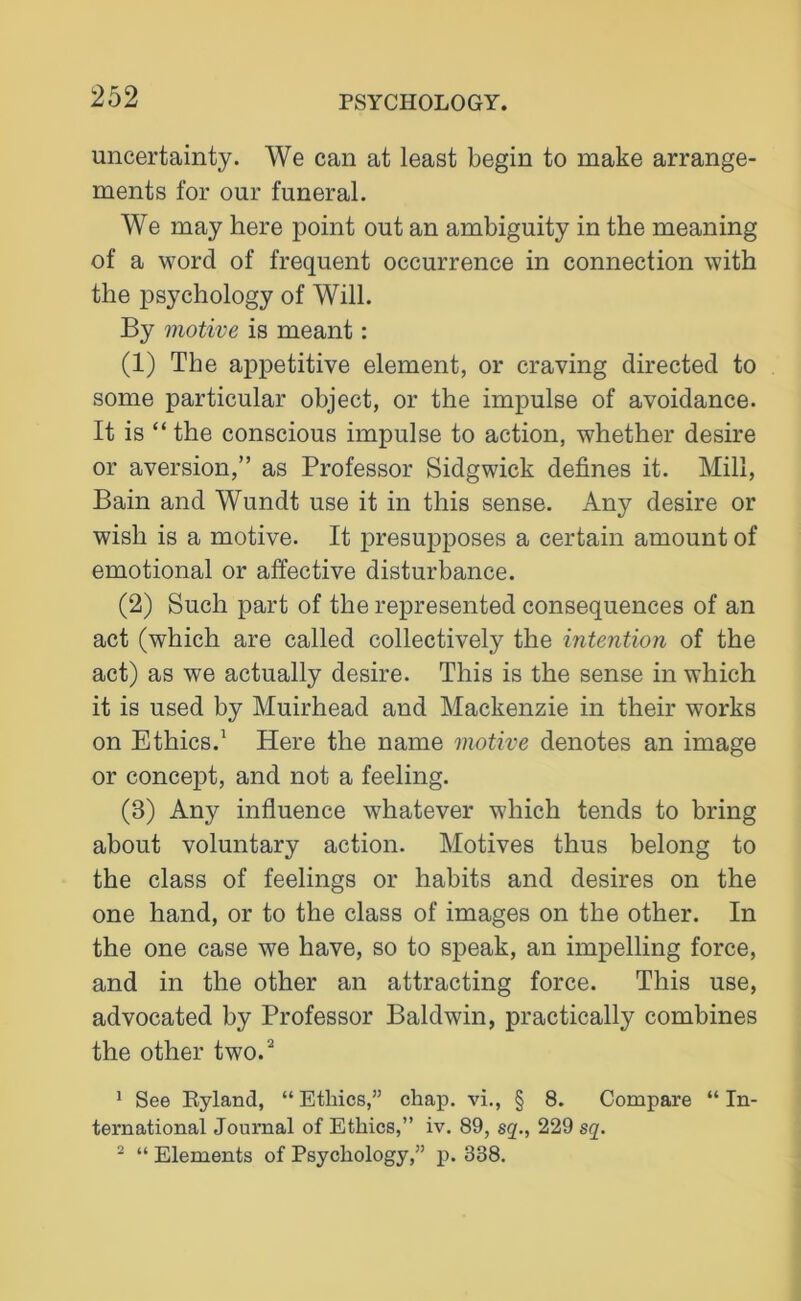 uncertainty. We can at least begin to make arrange- ments for our funeral. We may here point out an ambiguity in the meaning of a word of frequent occurrence in connection with the psychology of Will. By motive is meant: (1) The appetitive element, or craving directed to some particular object, or the impulse of avoidance. It is “ the conscious impulse to action, whether desire or aversion,” as Professor Sidgwick defines it. Mill, Bain and Wundt use it in this sense. Any desire or wish is a motive. It presupposes a certain amount of emotional or affective disturbance. (2) Such part of the represented consequences of an act (which are called collectively the intention of the act) as we actually desire. This is the sense in which it is used by Muirhead and Mackenzie in their works on Ethics.1 Here the name motive denotes an image or concept, and not a feeling. (3) Any influence whatever which tends to bring about voluntary action. Motives thus belong to the class of feelings or habits and desires on the one hand, or to the class of images on the other. In the one case we have, so to speak, an impelling force, and in the other an attracting force. This use, advocated by Professor Baldwin, practically combines the other two.2 1 See Byland, “ Ethics,” chap, vi., § 8. Compare “ In- ternational Journal of Ethics,” iv. 89, sq., 229 sq. 2 “ Elements of Psychology,” p. 338.