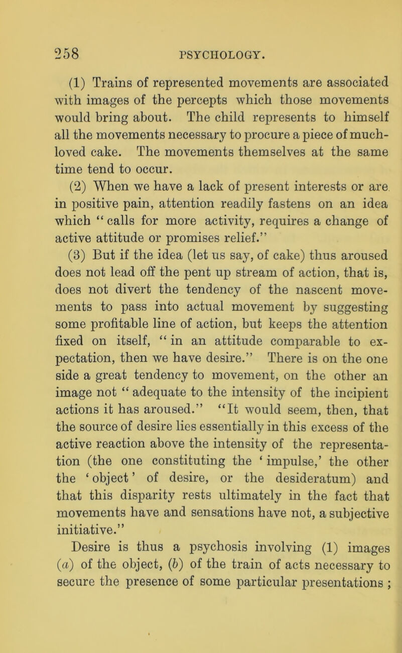 (1) Trains of represented movements are associated with images of the percepts which those movements would bring about. The child represents to himself all the movements necessary to procure a piece of much- loved cake. The movements themselves at the same time tend to occur. (2) When we have a lack of present interests or are in positive pain, attention readily fastens on an idea which “ calls for more activity, requires a change of active attitude or promises relief.” (3) But if the idea (let us say, of cake) thus aroused does not lead off the pent up stream of action, that is, does not divert the tendency of the nascent move- ments to pass into actual movement by suggesting some profitable line of action, but keeps the attention fixed on itself, “ in an attitude comparable to ex- pectation, then we have desire.” There is on the one side a great tendency to movement, on the other an image not “ adequate to the intensity of the incipient actions it has aroused.” “It would seem, then, that the source of desire lies essentially in this excess of the active reaction above the intensity of the representa- tion (the one constituting the ‘ impulse,’ the other the ‘ object ’ of desire, or the desideratum) and that this disparity rests ultimately in the fact that movements have and sensations have not, a subjective initiative.” Desire is thus a psychosis involving (1) images {a) of the object, (b) of the train of acts necessary to secure the presence of some particular presentations ;