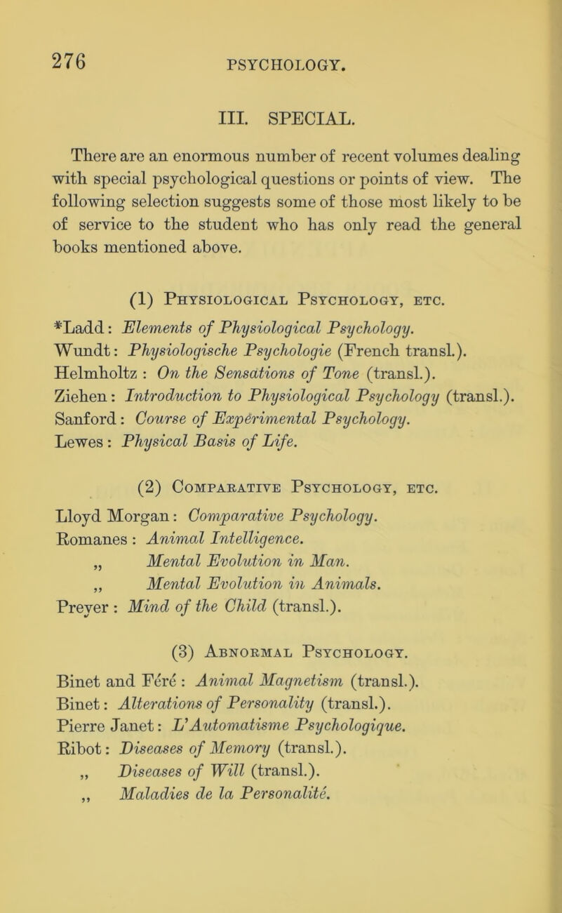 III. SPECIAL. There are an enormous number of recent volumes dealing with special psychological questions or points of view. The following selection suggests some of those most likely to be of service to the student who has only read the general books mentioned above. (1) Physiological Psychology, etc. *Ladd: Elements of Physiological Psychology. Wundt: Physiologische Psychologic (French transl.). Helmholtz : On the Sensations of Tone (transl.). Ziehen: Introduction to Physiological Psychology (transl.). Sanford : Course of Experimental Psychology. Lewes : Physical Basis of Life. (2) Comparative Psychology, etc. Lloyd Morgan: Comparative Psychology. Romanes : Animal Intelligence. „ Mental Evolution in Man. „ Mental Evolution in Animals. Preyer : Mind of the Child (transl.). (3) Abnormal Psychology. Binet and Fere : Animal Magnetism (transl.). Binet: Alterations of Personality (transl.). Pierre Janet: L'Automatisme Psychologigue. Ribot: Diseases of Memory (transl.). „ Diseases of Will (transl.). ,, Maladies de la Personalite.