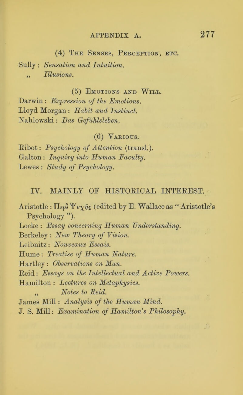 (4) The Senses, Perception, etc. Sully : Sensation and Intuition. „ Illusions. (5) Emotions and Will. Darwin : Expression of the Emotions. Lloyd Morgan: Habit and Instinct. Nahlowski: Das Gefuhlsleben. (6) Various. Ribot: Psychology of Attention (transl.). Gralton : Inquiry into Hitman Faculty. Lewes : Study of Psychology. IV. MAINLY OF HISTORICAL INTEREST. Aristotle : TLp* IV. VF (edited by E. Wallace as “ Aristotle’s Psychology ”). Locke : Essay concerning Human Understanding. Berkeley: New Theory of Vision. Leibnitz: Nouveaux Essais. Hume : Treatise of Human Nature. Hartley : Observations on Man. Reid: Essays on the Intellectual and Active Poivers. Hamilton : Lectures on Metaphysics. „ Notes to Reid. James Mill: Analysis of the Human Mind. J. S. Mill: Examination of Hamilton's Philosophy.