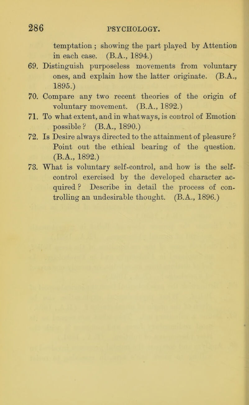 temptation ; showing the part played by Attention in each case. (B.A., 1894.) 69. Distinguish pui'poseless movements from voluntary ones, and explain how the latter originate. (B.A., 1895.) 70. Compare any two recent theories of the origin of voluntary movement. (B.A., 1892.) 71. To what extent, and in whatways, is control of Emotion possible? (B.A., 1890.) 72. Is Desire always directed to the attainment of pleasure ? Point out the ethical bearing of the question. (B.A., 1892.) 73. What is voluntary self-control, and how is the self- control exercised by the developed character ac- quired ? Describe in detail the process of con- trolling an undesii'able thought. (B.A., 1896.)