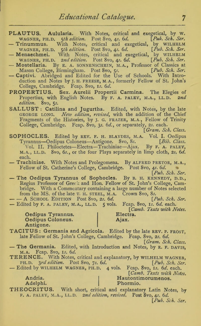 PLAUTUS. Aulularia. With Notes, critical and WAGNER, PH. D. $th edition. Post 8vo, 4*. 6d. — Trinummus. With Notes, wagner, ph.d. 5th edition. — Menaechmei. With Notes, wagner, ph.d. 2nd edition. exegetical, by w. [Pub. Sch. Ser. by WILHELM f Pub. Sch. Ser. by WILHELM [Pub. Sch. Ser. critical and exegetical, Post 8vo, 4s. 6d. critical and exegetical, Post 8vo, 4.(■. 6d. — Mostellaria. By E. a. sonnenschein, m.a., Professor of Classics at Mason College, Birmingham. Post 8vo, 5r. [Pub. Sch. Ser. — Captivi. Abridged and Edited for the Use of Schools. With Intro- duction and Notes by j. H. freese, m.a., formerly Fellow of St. John’s College, Cambridge. Fcap. 8vo, u. 6d. PROPERTIUS. Sex. Aurelii Propertii Carmina. The Elegies of Propertius, with English Notes. By f. A. pai.ey, m.a., ll.d. 2nd edition. 8vo, 5r. SALLUST : Catilina and Jugurtha. Edited, with Notes, by the late GEORGE LONG. New edition, revised, with the addition of the Chief Fragments of the Histories, by j. G. frazer, m.a., Fellow of Trinity College, Cambridge. Fcap. 8vo, 3^. 6d., or separately, 2s. each. [Gram. Sch. Class. SOPHOCLES. Edited by rev, f. h. blaydes, m.a. Vol. I. Oedipus Tyrannus—Oedipus Coloneus—Antigone. 8vo, 8r. [Bib. Class. Vol. II. Philoctetes—Electra—Trachiniae—Ajax. By F. a. paley, M.A., LL.D. 8vo, 6s., or the four Plays separately in limp cloth, 2s. 6d. each. — Trachiniae. With Notes and Prolegomena. By Alfred pretor, m.a., Fellow of St. Catherine’s College, Cambridge. Post 8vo, 4s. 6d. % [Pub. Sch. Ser. — The Oedipus Tyrannus of Sophocles. By b. h. Kennedy, d.d., Regius Professor of Greek and Hon. Fellow of St. John’s College, Cam- bridge. With a Commentary containing a large number of Notes selected from the MS. of the late T. H. steel, m.a. Crown 8vo, 8r. A School Edition Post 8vo, 2s. 6d. [Pub. Sch. Ser. — Edited by F. a. paley, m.a., ll.d. 5 vols. Fcap. 8vo, is. 6d. each. [Carnb. Texts with Notes. Oedipus Tyrannus. — Oedipus Coloneus. Antigone. TACITUS : Germania and Agricola. Electra. Ajax. Edited by the late rev. p. frost, late Fellow of St. John’s College, Cambridge. Fcap. 8vo, 2s. 6d. [Gram. Sch. Class. — The Germania. Edited, with Introduction and Notes, by r. f. davis, m.a. Fcap. 8vo, is. 6d. TERENCE. With Notes, critical and explanatory, by wilhelm wagner, ph. D. 3rd edition. Post 8vo, 7s. 6d. [Pub. Sch. Ser. — Edited by wilhelm wagner, ph.d. 4 vols. Fcap. 8vo, is. 6d. each. [Carnb. Texts with Notes. Hautontimorumenos. Phormio. Andria. Adelphi. THEOCRITUS. With short, critical and explanatory Latin Notes, by F. A. PALEY, m.a., ll.d. 2nd edition, revised. Post 8vo, 4s. 6d. [Pub. Sch. Ser.