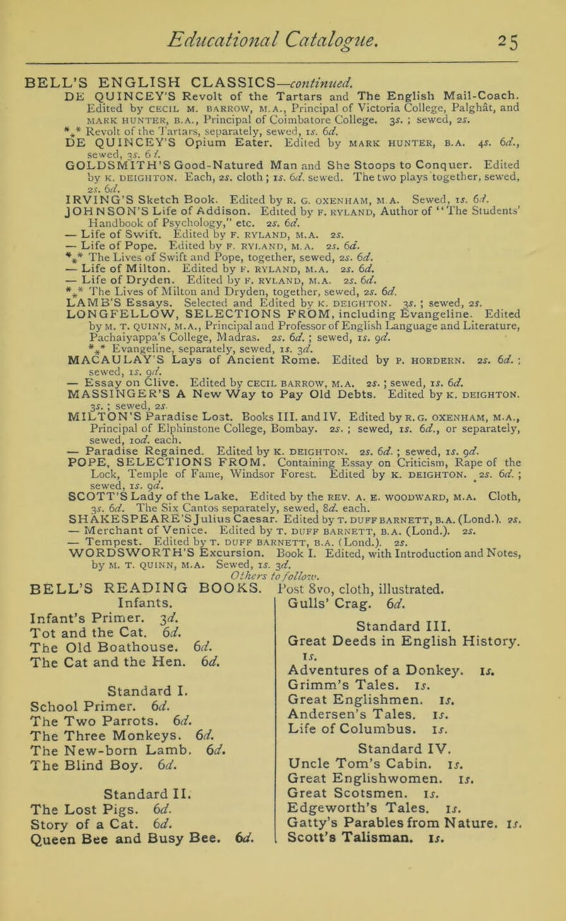 BELL’S ENGLISH CLASSICS —continued. DE QUINCEY’S Revolt of the Tartars and The English Mail-Coach. Edited by Cecil m. barrow, m.a., Principal of Victoria College, Palghat, and mark hunter, b.a., Principal of Coimbatore College. 3.S. ; sewed, 2s. *** Revolt of the Tartars, separately, sewed, is. 6d. DE QUINCEY’S Opium Eater. Edited by mark hunter, b.a. 4$. 6d., sewed, 3s. 6 /. GOLDSMITH’S Good-Natured Man and She Stoops to Conquer. Edited 'oy k. deighton. Each, 2r. cloth ; is. (id. sewed. The two plays together, sewed, 21. 6d. IRVING’S Sketch Book. Edited by r. g. oxenham, m.a. Sewed, xs. 6d. JOHNSON’S Life of Addison. Edited by f. ryland, Author of “The Students’ Handbook of Psychology,” etc. 2.v. 6d. — Life of Swift. Edited by f. ryland, m.a. 2s. — Life of Pope. Edited by f. ryland, m.a. 2s. 6d. *** The Lives of Swift and Pope, together, sewed, 2s. 6d. — Life of Milton. Edited by f. ryland, m.a. 2.r. 6d. — Life of Dryden. Edited by F. ryland, m.a. 2s. 6d. *#* The Lives of Milton and Dryden, together, sewed, 2s. 6d. LAMB'S Essays. Selected and Edited bv k. deighton. 3$. ; sewed, 2s. LONGFELLOW, SELECTIONS FROM, including Evangeline. Edited by m. t. quinn, m.a. , Principal and Professor of English Language and Literature, Pachaiyappa’s College, Madras. 2s. 6d. ; sewed, xs. 9d. *** Evangeline, separately, sewed, is. 3d. MACAULAY'S Lays of Ancient Rome. Edited by P. hordern. 2s. 6d. : sewed, is. 9d. — Essay on Clive. Edited by cecil barrow, m.a. 2r.; sewred, is. 6d. MASSINGER’S A New Way to Pay Old Debts. Edited by k. deighton. 3J. ; sewed, 2s MILTON’S Paradise Lost. Books III. andIV. Edited by r.g. oxenham, m.a., Principal of Elphinstone College, Bombay. 2s. ; sewed, is. 6d., or separately, sewed, xod. each. — Paradise Regained. Edited by k. deighton. 2s. 6d. ; sewed, xs. 9d. POPE, SELECTIONS FROM. Containing Essay on Criticism, Rape of the Lock, Temple of Fame, Windsor Forest. Edited by k. deighton. 2s. 6d. ; sewed, is. 9d. SCOTT’S Lady of the Lake. Edited by the rev. a. e. woodward, m.a. Cloth, 3s. 6d. The Six Cantos separately, sew ed, Sd. each. SHAKESPEARE’S Julius Caesar. Edited by t. duff barnett, b.a. (Lond.). 2s. — Merchant of Venice. Edited by t. duff barnett, b.a. (Lond.). 2s. — Tempest. Edited by t. duff barnett, b.a. (Lond.). 2s. WORDSWORTH’S Excursion. Book I. Edited, with Introduction and Notes, by m. t. quinn, m.a. Sewed, is. 3d. Others to follow. BELL’S READING BOOKS. Infants. Infant’s Primer. 3d. Tot and the Cat. 6d. The Old Boathouse. 6d. The Cat and the Hen. 6d. Standard I. School Primer. 6d. The Two Parrots. 6d. The Three Monkeys. 6d. The New-born Lamb. 6d. The Blind Boy. 6d. Standard II. The Lost Pigs. 6d. Story of a Cat. 6d. Queen Bee and Busy Bee. 6d. Post 8vo, cloth, illustrated. Gulls’ Crag. 6d. Standard III. Great Deeds in English History, ir. Adventures of a Donkey, is. Grimm’s Tales, is. Great Englishmen, is. Andersen’s Tales, ir. Life of Columbus, ir. Standard IV. Uncle Tom’s Cabin, ij. Great Englishwomen, is. Great Scotsmen, ir. Edgeworth’s Tales, it. Gatty’s Parables from Nature, is. Scott’s Talisman, is.