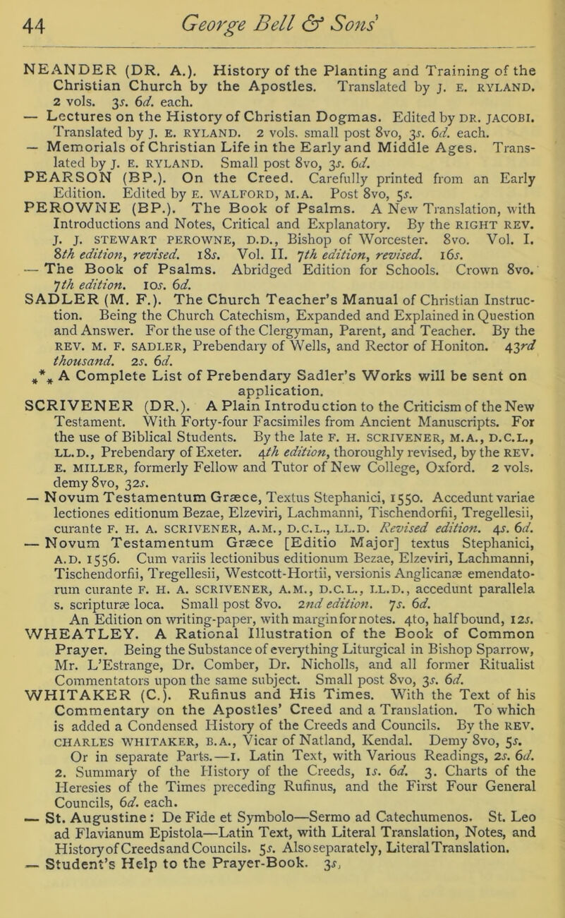 NEANDER (DR. A.). History of the Planting and Training of the Christian Church by the Apostles. Translated by j. E. ryland. 2 vols. 35. 6d. each. — Lectures on the History of Christian Dogmas. Edited by DR. JACOBI. Translated by J. E. ryland. 2 vols. small post 8vo, 3^. 6d. each. — Memorials of Christian Life in the Early and Middle Ages. Trans- lated by j. E. ryland. Small post 8vo, 3J. 6d. PEARSON (BP.). On the Creed. Carefully printed from an Early Edition. Edited by e. WALFORD, M. A. Post 8vo, 5r. PEROWNE (BP.). The Book of Psalms. A New Translation, with Introductions and Notes, Critical and Explanatory. By the RIGHT REV. J. J. STEWART PEROWNE, D.D., Bishop of Worcester. 8vo. Vol. I. 8 th edition, revised. i8r. Vol. II. 7th edition, revised. 16s. — The Book of Psalms. Abridged Edition for Schools. Crown 8vo. 7 th edition. I or. 6d. SADLER (M. F.). The Church Teacher’s Manual of Christian Instruc- tion. Being the Church Catechism, Expanded and Explained in Question and Answer. For the use of the Clergyman, Parent, and Teacher. By the rev. M. F. sadler, Prebendary of Wells, and Rector of Honiton. 4377/ thousand. 2 s. 6d. *** A Complete List of Prebendary Sadler’s Works will be sent on application. SCRIVENER (DR.). A Plain Introduction to the Criticism of the New Testament. With Forty-four Facsimiles from Ancient Manuscripts. For the use of Biblical Students. By the late F. H. scrivener, m.a., d.c.l., ll.d., Prebendaiy of Exeter. 4th edition, thoroughly revised, by the rev. e. miller, formerly Fellow and Tutor of New College, Oxford. 2 vols. demy 8vo, 32.L — Novum Testamentum Grsece, Textus Stephanici, 1550. Accedunt variae lectiones editionum Bezae, Elzeviri, Lachmanni, Tischendorfii, Tregellesii, curante F. H. A. scrivener, a.m., d.c.l., ll.d. Revised edition. 4^. 6d. — Novum Testamentum Graece [Editio Major] textus Stephanici, a.d. 1556. Cum variis lectionibus editionum Bezae, Elzeviri, Lachmanni, Tischendorfii, Tregellesii, Westcott-Hortii, versionis Anglican® emendato- rum curante F. H. A. scrivener, a.m., d.c.l., ll.d., accedunt parallela s. scriptur® loca. Small post 8vo. 2nd edition. 7s. 6d. An Edition on wn-iting-paper, with margin for notes. 4to, halfbound, I2J. WHEATLEY. A Rational Illustration of the Book of Common Prayer. Being the Substance of eveiything Liturgical in Bishop Sparrow', Mr. L’Estrange, Dr. Comber, Dr. Nicholls, and all former Ritualist Commentators upon the same subject. Small post 8vo, 3s. 6d. WHITAKER (C.). Rufinus and His Times. With the Text of his Commentary on the Apostles’ Creed and a Translation. To which is added a Condensed History of the Creeds and Councils. By the rev. Charles Whitaker, B.A., Vicar of Natland, Kendal. Demy 8vo, 5r. Or in separate Parts.—I. Latin Text, with Various Readings, 2s. 6d. 2. Summary of the Plistory of the Creeds, ij. 6d. 3. Charts of the Heresies of the Times preceding Rufinus, and the First Four General Councils, 6d. each. — St. Augustine : De Fide et Symbolo—Sermo ad Catechumenos. St. Leo ad Flavianum Epistola—Latin Text, with Literal Translation, Notes, and History of Creedsand Councils. 5-f. Also separately, LiteralTranslation. — Student’s Help to the Prayer-Book. 3*,