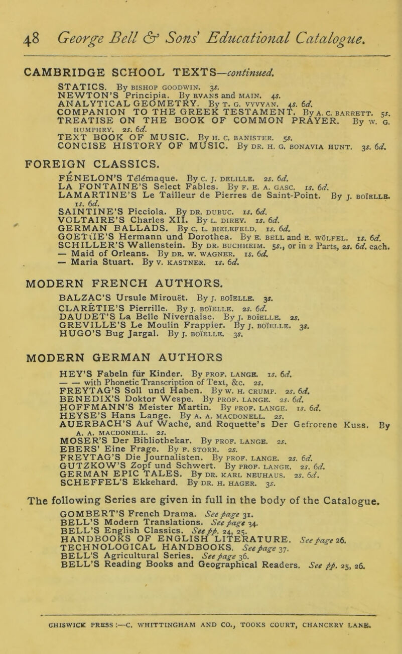 CAMBRIDGE SCHOOL TEXTS—continued. STATICS. By bishop goodwin. 3.?. NEWTON’S Principia. By Evans and main. 4J. ANALYTICAL GEOMETRY. By t. g. vvvyan. 4*. 6d. COMPANION TO THE GREEK TESTAMENT. By a. C. barrett. 5j. TREATISE ON THE BOOK OF COMMON PRAYER. By w. g. HUMPHRY. 2f. 6d. TEXT BOOK OF MUSIC. By h. c. banister. 5s. CONCISE HISTORY OF MUSIC. By dr. h. g. bonavia hunt. 3s. 6d. FOREIGN CLASSICS. FENELON’S Telemaque. By c. j. delille. 2s. 6d. LA FONTAINE’S Select Fables. By f. e. a. gasc. if. 6d. LAMARTINE’S Le Tailleur de Pierres de Saint-Point. By j. boielle. if. 6d. SAINTINE’S Picciola. By dr. dubuc. is. 6d. VOLTAIRE’S Charles XII. By l. direy. is. 6d. GERMAN BALLADS. By c. l. bielefeld. is. 6d. GOETtlE’S Hermann und Dorothea. By e. bell and e. wSlfel. is. 6d. SCHILLER’S Wallenstein. By dr. buchheim. 5f., or in 2 Parts, 2f. 6d. each. — Maid of Orleans. By dr. w. wagner. if. 6d. — Maria Stuart. By v. kastner. if. 6d. MODERN FRENCH AUTHORS. BALZAC’S Ursule Mirouet. By j. boielle. 3f. CLARETIE’S Pierrille. By j. boielle. 2s. 6d. DAUDET’S La Belle Nivernaise. By j. boielle. 2s. GREVILLE’S Le Moulin Frappier. By j. boielle. 3f. HUGO’S Bug Jargal. By j. boielle. 3f. MODERN GERMAN AUTHORS HEY’S Fabeln fur Kinder. By prof, lange. is. 6d. with Phonetic Transcription of Text, &c. 2f. FREYTAG’S Soli und Haben. Byw. h. crump. 2s. 6d. BENEDIX’S Doktor Wespe. By prof, lange. 2s. (id. HOFFMANN’S Meister Martin. By prof, lange. is. 6d. HEYSE’S Hans Lange. By a. a. macdonell. 2s. AUERBACH’S Auf Wache, and Roquette’s Der Gefrorene Kuss. By A. A. MACDONELL. 2f. MOSER’S Der Bibliothekar. By prof, lange. 2f. EBERS’ Eine Frage. By f. storr. 2f. FREYTAG’S Die Journalisten. By prof, lange. 2s. 6d. GUTZKOW’S Zopf und Schwert. By prof, lange. 2s. 6d. GERMAN EPIC TALES. By dr. karl neuhaus. 2s. 6d. SCHEFFEL’S Ekkehard. By dr. h. hager. 3f. The following Series are given in full in the body of the Catalogue. GOMBERT’S French Drama. See page 31. BELL’S Modern Translations. Seepage 34. BELL’S English Classics. See pp. 24, 25. HANDBOOKS OF ENGLISH LITERATURE. See Page 26. TECHNOLOGICAL HANDBOOKS. Seepage 37. BELL’S Agricultural Series. See page 36. BELL’S Reading Books and Geographical Readers. See pp. 25, 26. CHISWICK PRESS :—C. WHITTINGHAM AND CO., TOOKS COURT, CHANCERY LANK.