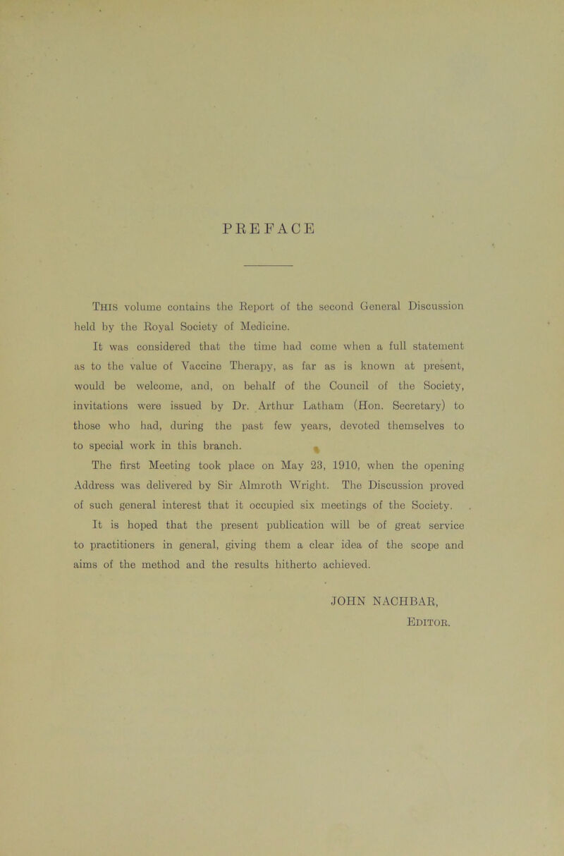 PREFACE This volume contains the Report of the second General Discussion held by the Royal Society of Medicine. It was considered that the time had come when a full statement as to the value of Vaccine Therapy, as far as is known at present, would be welcome, and, on behalf of the Council of the Society, invitations were issued by Dr. Arthur Latham (Hon. Secretary) to those who had, during the past few years, devoted themselves to to special work in this branch. , The first Meeting took place on May 23, 1910, when the opening Address was delivered by Sir Almroth Wright. The Discussion proved of such general interest that it occupied six meetings of the Society. It is hoped that the present publication will be of great service to practitioners in general, giving them a clear idea of the scope and aims of the method and the results hitherto achieved. JOHN NACHBAR, Editok.