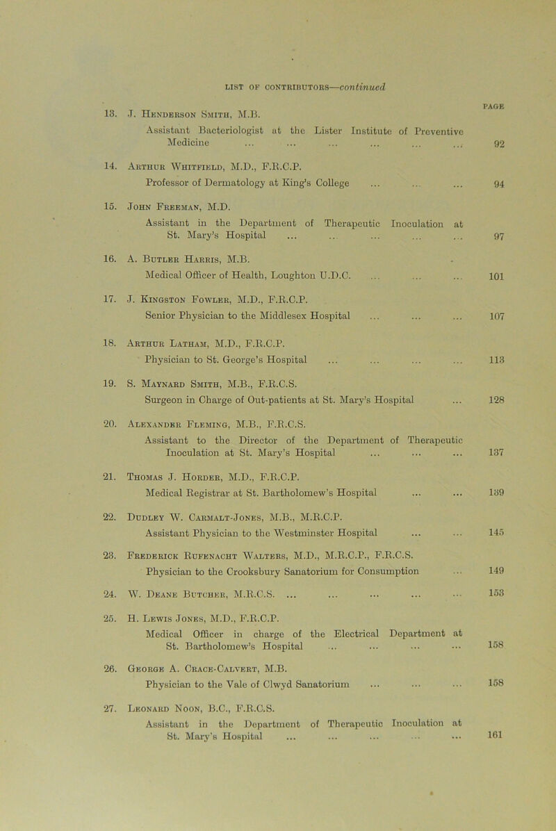 PAGE 13. .T. Henderson Smith, M.B. Assistant Bacteriologist at the Lister Institute of Preventive Medicine ... ... ... ... ... .... 92 14. Arthur Whitfield, M.D., F.li.C.P. Professor of Dermatology at King’s College ... ... ... 94 15. John Freeman, M.D. Assistant in the Department of Therapeutic Inoculation at St. Mary’s Hospital ... ... ... ... ... 97 16. A. Butler Harris, M.B. Medical Officer of Health, Loughton II.D.C. ... ... ... 101 17. J. Kingston Fowler, M.D., F.R.C.P. Senior Physician to the Middlesex Hospital ... ... ... 107 18. Arthur Latham, M.D., F.R.C.P. Physician to St. George’s Hospital ... ... ... ... 113 19. S. Maynard Smith, M.B., F.R.C.S. Surgeon in Charge of Out-patients at St. Mary’s Hospital ... 128 20. Alexander Fleming, M.B., F.R.C.S. Assistant to the Director of the Department of Therapeutic Inoculation at St. Mary’s Hospital ... ... ... 137 21. Thomas J. Horder, M.D., F.R.C.P. Medical Registrar at St. Bartholomew’s Hospital ... ... 139 22. Dudley W. Carmalt-Jones, M.B., M.R.C.P. Assistant Physician to the Westminster Hospital ... ... 145 23. Frederick Rufenacht Walters, M.D., M.R.C.P., F.R.C.S. Physician to the Crooksbury Sanatorium for Consumption ■ 149 24. W. Deane Butcher, M.R.C.S. ... ... ... ... ••• 153 25. H. Lewis Jones, M.D., F.R.C.P. Medical Officer in charge of the Electrical Department at St. Bartholomew’s Hospital ... ... ••• ••• 158 26. George A. Crack-Calvert, M.B. Physician to the Vale of Clwyd Sanatorium ... ... ••• 158 27. Leonard Noon, B.C., F.R.C.S. Assistant in the Department of Therapeutic Inoculation at St. Mary’s Hospital 161