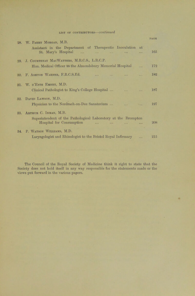 PAGE 28. W. Parry Morgan, M.B. Assistant in the Department of Therapeutic Inoculation at St. Mary’s Hospital ... ... ... ... ... 165 29. J. Courtenay MacWatters, M.R.C.S., L.R.C.P. Hon. Medical Officer to the Almondsbury Memorial Hospital ... 172 30. F. Ashton Warner, F.R.C.S.Ed. ... ... ... ... 182 31. W. d’Este Emery, M.D. Clinical Pathologist to King’s College Hospital ... ... ... 187 32. David Lawson, M.D. Physician to the Nordraeh-on-Dee Sanatorium ... ... ... 197 33. Arthur C. Inman, M.B. Superintendent of the Pathological Laboratory at the Brompton Hospital for Consumption ... ... ... ... 208 34. P. Watson Williams, M.D. Laryngologist and Rhinologist to the Bristol Royal Infirmary ... 215 The Council of the Royal Society of Medicine think it right to state that the Society does not hold itself in any way responsible for the statements made or the views put forward in the various papers.