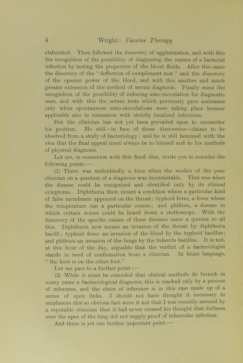 elaborated. Then followed the discovery of agglutination, and with this the recognition of the possibility of diagnosing the nature of a bacterial infection by testing the properties of the blood fluids. After this came the discovery of the “ deflection of complement test ” and the discovery of the opsonic power of the blood, and with this another and much greater extension of the method of serum diagnosis. Finally eame the recognition of the possibility of inducing auto-inoculation for diagnostic uses, and with this the serum tests which previously gave assistance only when spontaneous auto-inoculations were taking place became applicable also in connexion with strictly localized infections. But the clinician has not yet been prevailed upon to reconsider his position. He still—in face of these discoveries—claims to be absolved from a study of bacteriology; and he is still bemused with the idea that the final appeal must always be to himself and to his methods of physical diagnosis. Let me, in connexion with this fixed idea, invite you to consider the following points:— (1) There was undoubtedly a time when the verdict of the pure clinician on a question of a diagnosis was incontestable. That was when the disease could be recognized and identified only by its clinical symptoms. Diphtheria then meant a condition where a particular kind of false membrane appeared on the throat; typhoid fever, a fever where the temperature ran a particular course; and phthisis, a disease in which certain noises could be heard down a stethoscope. With the discovery of the specific causes of these diseases came a quietus to all this. Diphtheria now means an invasion of the throat by diphtheria bacilli; typhoid fever an invasion of the blood by the typhoid bacillus; and phthisis an invasion of the lungs by the tubercle bacillus. It is not, at this hour of the day, arguable that the verdict of a bacteriologist stands in need of confirmation from a clinician. In blunt language, “ the boot is on the other foot.” Let me pass to a further point:— (2) While it must be conceded that clinical methods do furnish in many cases a bacteriological diagnosis, this is reached only by a process of inference, and the chain of inference is in this case made up of a series of open links. I should not have thought it necessary to emphasize this so obvious fact were it not that I was recently assured by a reputable clinician that it had never crossed his thought that dullness over the apex of the lung did not supply proof of tubercular infection. And there is yet one further important point:—