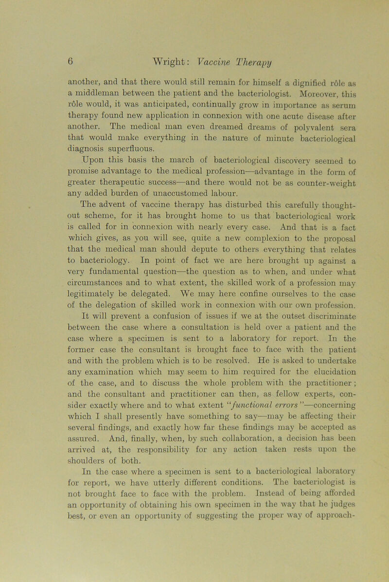 another, and that there would still remain for himself a dignified role as a middleman between the patient and the bacteriologist. Moreover, this role would, it was anticipated, continually grow in importance as serum therapy found new application in connexion with one acute disease after another. The medical man even dreamed dreams of polyvalent sera that would make everything in the nature of minute bacteriological diagnosis superfluous. Upon this basis the march of bacteriological discovery seemed to promise advantage to the medical profession—advantage in the form of greater therapeutic success—and there would not be as counter-weight any added burden of unaccustomed labour. The advent of vaccine therapy has disturbed this carefully thought- out scheme, for it has brought home to us that bacteriological work is called for in connexion with nearly every case. And that is a fact which gives, as you will see, quite a new complexion to the proposal that the medical man should depute to others everything that relates to bacteriology. In point of fact we are here brought up against a very fundamental question—the question as to when, and under what circumstances and to what extent, the skilled work of a profession may legitimately be delegated. We may here confine ourselves to the case of the delegation of skilled work in connexion with our own profession. It will prevent a confusion of issues if we at the outset discriminate between the case where a consultation is held over a patient and the case where a specimen is sent to a laboratory for report. In the former case the consultant is brought face to face with the patient and with the problem which is to be resolved. He is asked to undertake any examination which may seem to him required for the elucidation of the case, and to discuss the whole problem with the practitioner; and the consultant and practitioner can then, as fellow experts, con- sider exactly where and to what extent “functional errors ”—concerning which I shall presently have something to say—may be affecting their several findings, and exactly how far these findings may be accepted as assured. And, finally, when, by such collaboration, a decision has been arrived at, the responsibility for any action taken rests upon the shoulders of both. In the case where a specimen is sent to a bacteriological laboratory for report, we have utterly different conditions. The bacteriologist is not brought face to face with the problem. Instead of being afforded an opportunity of obtaining his own specimen in the way that he judges best, or even an opportunity of suggesting the proper way of approach-