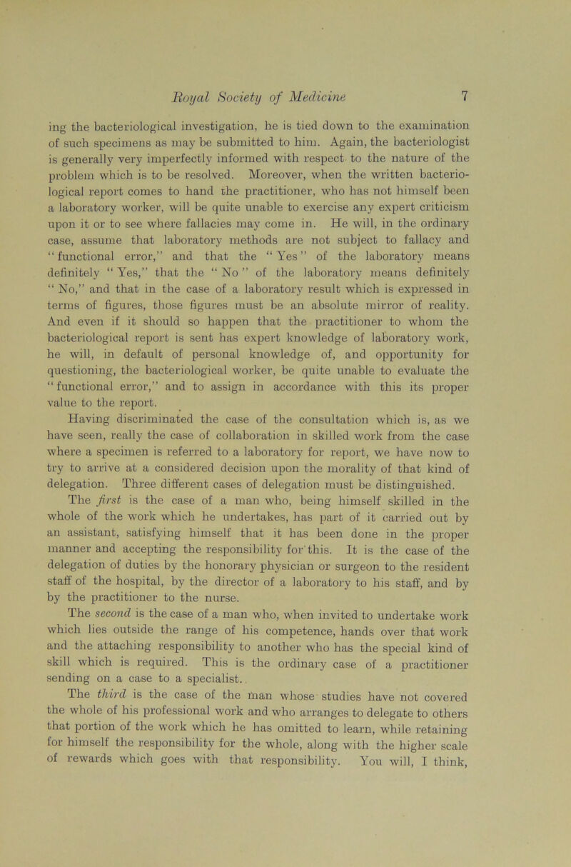 ing the bacteriological investigation, he is tied down to the examination of such specimens as may be submitted to him. Again, the bacteriologist is generally very imperfectly informed with respect to the nature of the problem which is to be resolved. Moreover, when the written bacterio- logical report comes to hand the practitioner, who has not himself been a laboratory worker, will be quite unable to exercise any expert criticism upon it or to see where fallacies may come in. He will, in the ordinary case, assume that laboratory methods are not subject to fallacy and “functional error,” and that the “Yes” of the laboratory means definitely “ Yes,” that the “ No ” of the laboratory means definitely “ No,” and that in the case of a laboratory result which is expressed in terms of figures, those figures must be an absolute mirror of reality. And even if it should so happen that the practitioner to whom the bacteriological report is sent has expert knowledge of laboratory work, he will, in default of personal knowledge of, and opportunity for questioning, the bacteriological worker, be quite unable to evaluate the “functional error,” and to assign in accordance with this its proper value to the report. Having discriminated the case of the consultation which is, as we have seen, really the case of collaboration in skilled work from the case where a specimen is referred to a laboratory for report, we have now to try to arrive at a considered decision upon the morality of that kind of delegation. Three different cases of delegation must be distinguished. The first is the case of a man who, being himself skilled in the whole of the work which he undertakes, has part of it carried out by an assistant, satisfying himself that it has been done in the proper manner and accepting the responsibility for'this. It is the case of the delegation of duties by the honorary physician or surgeon to the resident staff of the hospital, by the director of a laboratory to his staff, and by by the practitioner to the nurse. The second is the case of a man who, when invited to undertake work which lies outside the range of his competence, hands over that work and the attaching responsibility to another who has the special kind of skill which is required. This is the ordinary case of a practitioner sending on a case to a specialist. The third is the case of the naan whose studies have not covered the whole of his professional work and who arranges to delegate to others that portion of the work which he has omitted to learn, while retaining for himself the responsibility for the whole, along with the higher scale of rewards which goes with that responsibility. You will, I think,