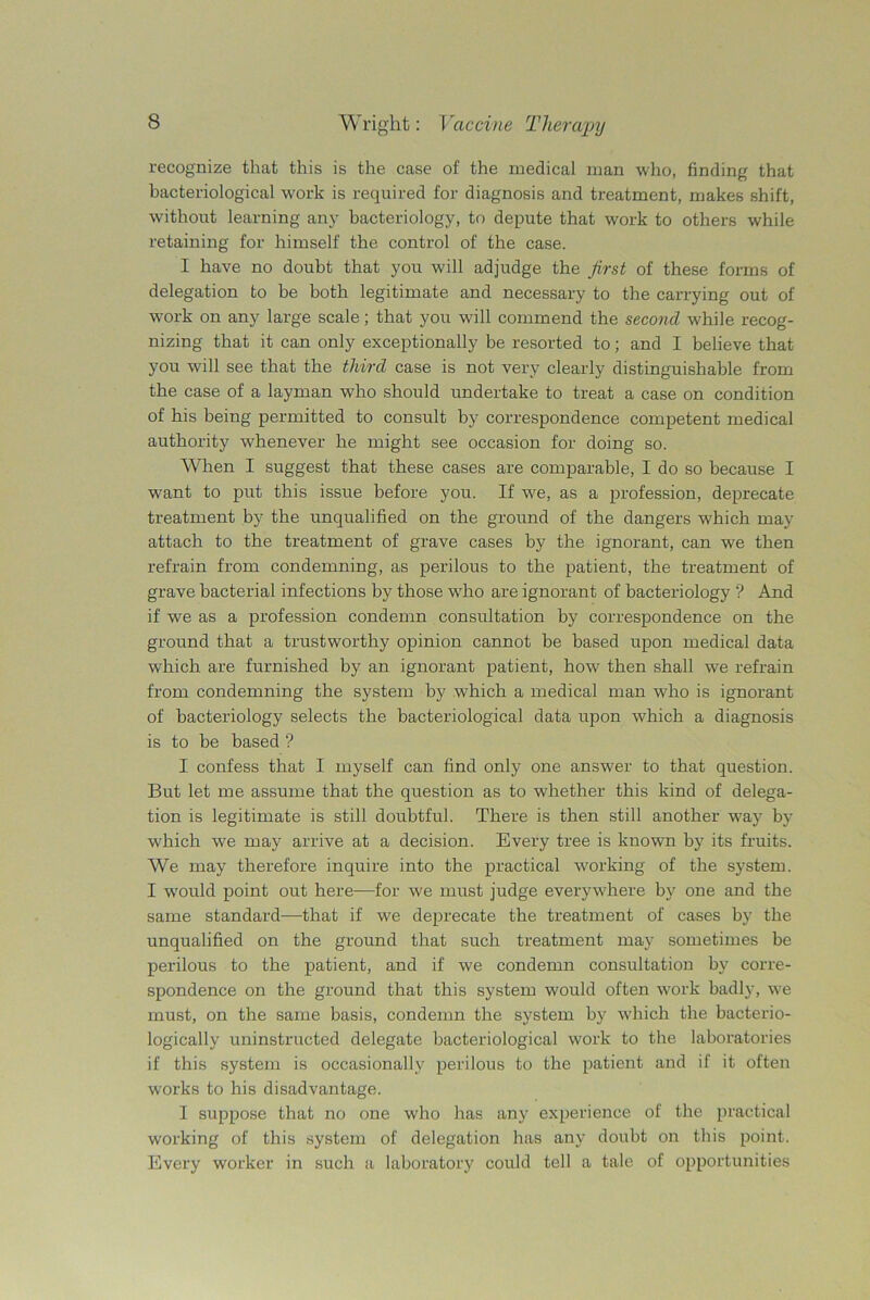 recognize that this is the case of the medical man who, finding that bacteriological work is required for diagnosis and treatment, makes shift, without learning any bacteriology, to depute that work to others while retaining for himself the control of the case. I have no doubt that you will adjudge the first of these forms of delegation to be both legitimate and necessary to the carrying out of work on any large scale; that you will commend the second while recog- nizing that it can only exceptionally be resorted to; and I believe that you will see that the third case is not very clearly distinguishable from the case of a layman who should undertake to treat a case on condition of his being permitted to consult by correspondence competent medical authority whenever he might see occasion for doing so. When I suggest that these cases are comparable, I do so because I w-ant to put this issue before you. If we, as a profession, deprecate treatment by the unqualified on the ground of the dangers which may attach to the treatment of grave cases by the ignorant, can we then refrain from condemning, as perilous to the patient, the treatment of grave bacterial infections by those wdio are ignorant of bacteriology ? And if we as a profession condemn consultation by correspondence on the ground that a trustworthy opinion cannot be based upon medical data which are furnished by an ignorant patient, how then shall we refrain from condemning the system by which a medical man who is ignorant of bacteriology selects the bacteriological data upon which a diagnosis is to be based ? I confess that I myself can find only one answer to that question. But let me assume that the question as to whether this kind of delega- tion is legitimate is still doubtful. There is then still another w7ay by which we may arrive at a decision. Every tree is known by its fruits. We may therefore inquire into the practical working of the system. I -would point out here—for we must judge everywhere by one and the same standard—that if we deprecate the treatment of cases by the unqualified on the ground that such treatment may sometimes be perilous to the patient, and if we condemn consultation by corre- spondence on the ground that this system would often work badly, we must, on the same basis, condemn the system by which the bacterio- logically uninstructed delegate bacteriological work to the laboratories if this system is occasionally perilous to the patient and if it often works to his disadvantage. I suppose that no one who has any experience of the practical working of this system of delegation has any doubt on this point. Every worker in such a laboratory could tell a tale of opportunities