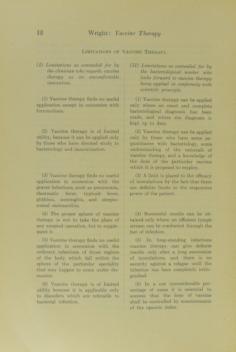 Limitations op Vaccine Therapy. (I) Limitations as contended for by the clinician who regards vaccine therapy as an uncomfortable innovation. (l) Vaccine therapy finds no useful application except in connexion with furunculosis. (2) Vaccine therapy is of limited utility, because it can be applied only by those who have devoted study to bacteriology and immunization. (3) Vaccine therapy finds no useful application in connexion with the graver infections, such as pneumonia, rheumatic fever, typhoid fever, phthisis, meningitis, and strepto- coccal endocarditis. (4) The proper sphere of vaccine therapy is not to take the place of any surgical operation, but to supple- ment it. (5) Vaccine therapy finds no useful application in connexion with the ordinary infections of those regions of the body which fall within the sphere of the particular speciality that may happen to come under dis- cussion. (6) Vaccine therapy is of limited utility because it is applicable only to disorders which are referable to bacterial infection. (II) Limitations as contended for by the bacteriological worker who looks forward to vaccine therapy being applied in conformity with scientific principle. (1) Vaccine therapy can be applied only where an exact and complete bacteriological diagnosis has been made, and where the diagnosis is kept up to date. (2) Vaccine therapy can be applied only by those who have some ac- quaintance with bacteriology, some understanding of the rationale of vaccine therapy, and a knowledge of the dose of the particular vaccine which it is proposed to employ. (3) A limit is placed to the efficacy of inoculations by the fact that there are definite limits to the responsive power of the patient. (4) Successful results can be ob- tained only where an efficient lymph stream can be conducted through the foci of infection. (5) In long-standing infections vaccine therapy can give definite results only after a long succession of inoculations, and there is no security against a relapse until the infection has been completely extin- guished. (6) In a not inconsiderable per- centage of cases it is essential to success that the dose of vaccine shall be controlled by measurements of the opsonic index.