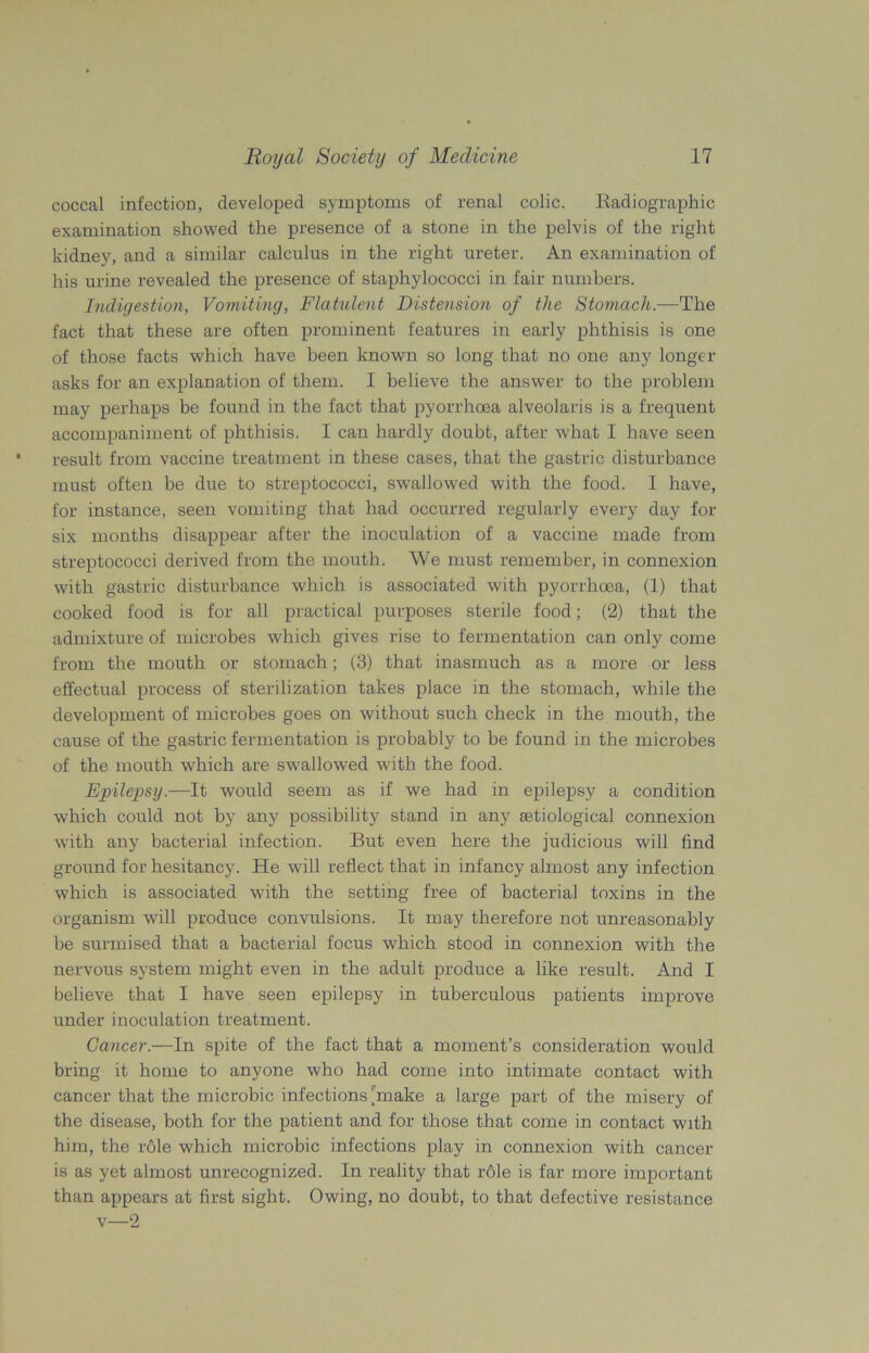 coccal infection, developed symptoms of renal colic. Radiographic examination showed the presence of a stone in the pelvis of the right kidney, and a similar calculus in the right ureter. An examination of his urine revealed the presence of staphylococci in fair numbers. Indigestion, Vomiting, Flatulent Distension of the Stomach.—The fact that these are often prominent features in early phthisis is one of those facts which have been known so long that no one any longer asks for an explanation of them. I believe the answer to the problem may perhaps be found in the fact that pyorrhoea alveolaris is a frequent accompaniment of phthisis. I can hardly doubt, after what I have seen result from vaccine treatment in these cases, that the gastric disturbance must often be due to streptococci, swallowed with the food. I have, for instance, seen vomiting that had occurred regularly every day for six months disappear after the inoculation of a vaccine made from streptococci derived from the mouth. We must remember, in connexion with gastric disturbance which is associated with pyorrhoea, (1) that cooked food is for all practical purposes sterile food; (2) that the admixture of microbes which gives rise to fermentation can only come from the mouth or stomach; (3) that inasmuch as a more or less effectual process of sterilization takes place in the stomach, while the development of microbes goes on without such check in the mouth, the cause of the gastric fermentation is probably to be found in the microbes of the mouth which are swallowed with the food. Epilepsy.—It would seem as if we had in epilepsy a condition which could not by any possibility stand in any astiological connexion with any bacterial infection. But even here the judicious will find ground for hesitancy. He will reflect that in infancy almost any infection which is associated with the setting free of bacterial toxins in the organism will produce convulsions. It may therefore not unreasonably be surmised that a bacterial focus which stood in connexion with the nervous system might even in the adult produce a like result. And I believe that I have seen epilepsy in tuberculous patients improve under inoculation treatment. Cancer.—In spite of the fact that a moment’s consideration would bring it home to anyone who had come into intimate contact with cancer that the microbic infections make a large part of the misery of the disease, both for the patient and for those that come in contact with him, the role which microbic infections play in connexion with cancer is as yet almost unrecognized. In reality that role is far more important than appears at first sight. Owing, no doubt, to that defective resistance v—2