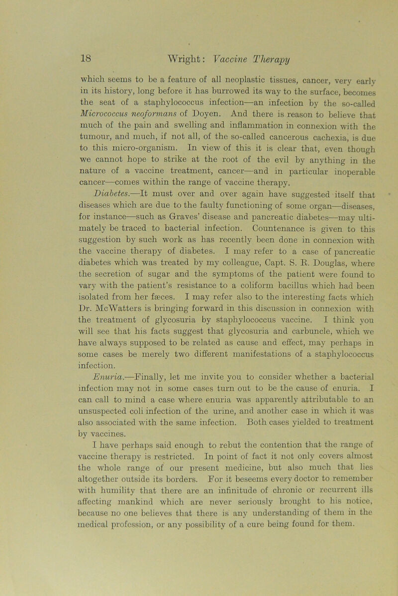 which seems to be a feature of all neoplastic tissues, cancer, very early in its history, long before it has burrowed its way to the surface, becomes the seat of a staphylococcus infection—an infection by the so-called Micrococcus neoformans of Doyen. And there is reason to believe that much of the pain and swelling and inflammation in connexion with the tumour, and much, if not all, of the so-called cancerous cachexia, is due to this micro-organism. In view of this it is clear that, even though we cannot hope to strike at the root of the evil by anything in the nature of a vaccine treatment, cancer—and in particular inoperable cancer—comes within the range of vaccine therapy. Diabetes.—It must over and over again have suggested itself that diseases which are due to the faulty functioning of some organ—diseases, for instance—such as Graves’ disease and pancreatic diabetes—may ulti- mately be traced to bacterial infection. Countenance is given to this suggestion by such work as has recently been done in connexion with the vaccine therapy of diabetes. I may refer to a case of pancreatic diabetes which was treated by my colleague, Capt. S. E. Douglas, where the secretion of sugar and the symptoms of the patient were found to vary with the patient’s resistance to a coliform bacillus which had been isolated from her faeces. I may refer also to the interesting facts which Dr. McWatters is bringing forward in this discussion in connexion with the treatment of glycosuria by staphylococcus vaccine. I think you will see that his facts suggest that glycosuria and carbuncle, which we have always supposed to be related as cause and effect, may perhaps in some cases be merely two different manifestations of a staphylococcus infection. Enuria.—Finally, let me invite you to consider whether a bacterial infection may not in some cases turn out to be the cause of enuria. I can call to mind a case where enuria was apparently attributable to an unsuspected coli infection of the urine, and another case in which it was also associated with the same infection. Both cases yielded to treatment by vaccines. I have perhaps said enough to rebut the contention that the range of vaccine therapy is restricted. In point of fact it not only covers almost the whole range of our present medicine, but also much that lies altogether outside its borders. For it beseems every doctor to remember with humility that there are an infinitude of chronic or recurrent ills affecting mankind which are never seriously brought to his notice, because no one believes that there is any understanding of them in the medical profession, or any possibility of a cure being found for them.