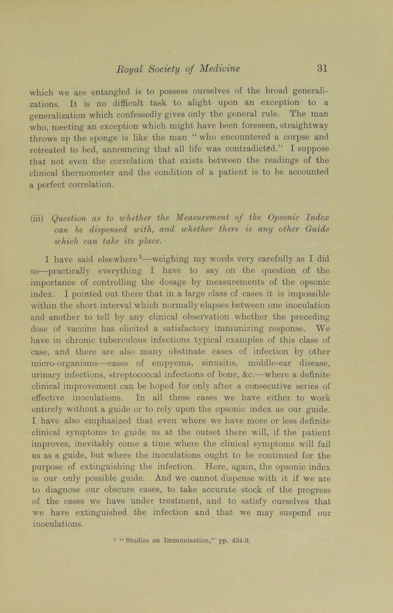 which we are entangled is to possess ourselves of the broad generali- zations. It is no difficult task to alight upon an exception to a generalization which confessedly gives only the general rule. The man who, meeting an exception which might have been foreseen, straightway throws up the sponge is like the man “ who encountered a corpse and retreated to bed, announcing that all life was contradicted.” I suppose that not even the correlation that exists between the readings of the clinical thermometer and the condition of a patient is to be accounted a perfect correlation. (iii) Question as to whether the Measurement of the Opsonic Index can be dispensed with, and whether there is any other Guide which can take its place. I have said elsewhere1—weighing my words very carefully as I did so—practically everything I have to say on the question of the importance of controlling the dosage by measurements of the opsonic- index. I pointed out there that in a large class of cases it is impossible within the short interval which normally elapses between one inoculation and another to tell by any clinical observation whether the preceding dose of vaccine has elicited a satisfactory immunizing response. We have in chronic tuberculous infections typical examples of this class of case, and there are also many obstinate cases of infection by other micro-organisms—cases of empyema, sinusitis, middle-ear disease, urinary infections, streptococcal infections of bone, &c.—where a definite clinical improvement can be hoped for only after a consecutive series of effective inoculations. In all these cases we have either to work entirely without a guide or to rely upon the opsonic index as our guide. I have also emphasized that even where we have more or less definite clinical symptoms to guide us at the outset there will, if the patient improves, inevitably come a time where the clinical symptoms will fail us as a guide, but where the inoculations ought to be continued for the purpose of extinguishing the infection. Here, again, the opsonic index is our only possible guide. And we cannot dispense with it if we are to diagnose our obscure cases, to take accurate stock of the progress of the cases we have under treatment, and to satisfy ourselves that we have extinguished the infection and that we may suspend our inoculations. 1 “ Studies on Immunisation,” pp. 434-9.