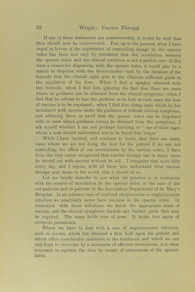 If any of these statements are controvertible, it would be well that they should now be controverted. For, up to the present, what I have urged in favour of the importance of controlling dosage by the opsonic index has been met only by insistence that the correlation between the opsonic index and the clinical condition is not a perfect one—if this were a reason-for dispensing with the opsonic index, it would also be a reason to dispense with the thermometer—and by the iteration of the formula that the clinical signs give to the clinician sufficient guide in the regulation of his dose. When I find a speaker obsessed with this formula; when I find him ignoring the fact that there are cases where no guidance can be obtained from the clinical symptoms; when I find that he refuses to face the problem as to how in such cases the dose of vaccine is to be regulated; when I find him citing cases which he has inoculated with success under the guidance of definite clinical symptoms, and adducing these as proof that the opsonic index can be dispensed with in cases where guidance cannot be obtained from the symptoms, I ask myself whether I am not perhaps listening to “ one of those sages whom a man should understand less as he heard him longer.” While I have insisted, and continue to insist, that there are many cases where we are not doing the best for the patient if we are not controlling the effect of our inoculations by the opsonic index, I have from the very outset recognized that vaccine therapy can in many cases be carried out with success without its aid. I recognize that more fully every day, and I rejoice, with all those who understand what vaccine therapy may mean to the world, that it should be so. Let me briefly describe to you what our practice is in connexion with the control of inoculation by the opsonic index in the case of the out-patients and in-patients in the Inoculation Department of St. Mary’s Hospital. In an ordinary case of localized streptococcus or staphylococcus infection we practically never have recourse to the opsonic index. In connexion with these infections we know the appropriate doses of vaccine, and the clinical symptoms furnish any further guide that may be required. The same holds true of acne. It holds true again of croupous pneumonia. Where we have to deal with a case of staphylococcus infection, such as sycosis, which has obtained a firm hold upon the patient and which offers considerable resistance to the treatment, and which we can only hope to overcome by a succession of effective inoculations, it is often necessary to regulate the dose by means of estimations of the opsonic index.