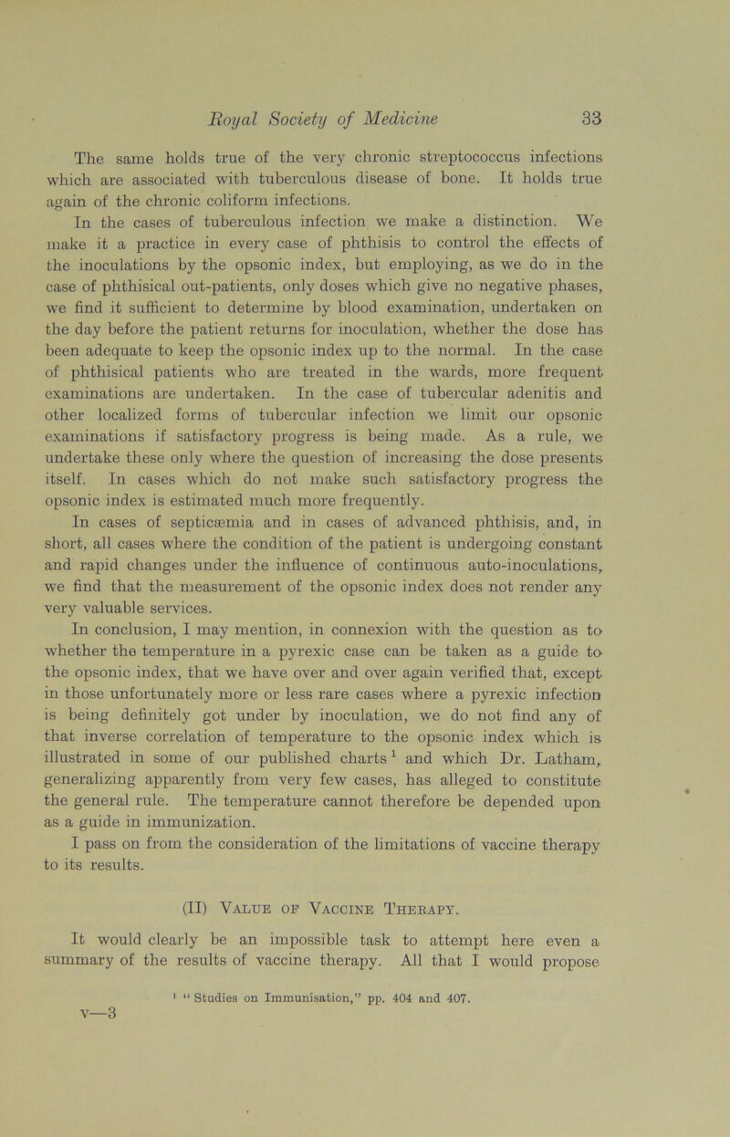 The same holds true of the very chronic streptococcus infections which are associated with tuberculous disease of bone. It holds true amain of the chronic coliform infections. O In the cases of tuberculous infection we make a distinction. We make it a practice in every case of phthisis to control the effects of the inoculations by the opsonic index, but employing, as we do in the case of phthisical out-patients, only doses which give no negative phases, we find it sufficient to determine by blood examination, undertaken on the day before the patient returns for inoculation, whether the dose has been adequate to keep the opsonic index up to the normal. In the case of phthisical patients who are treated in the wards, more frequent examinations are undertaken. In the case of tubercular adenitis and other localized forms of tubercular infection we limit our opsonic examinations if satisfactory progress is being made. As a rule, we undertake these only where the question of increasing the dose presents itself. In cases which do not make such satisfactory progress the opsonic index is estimated much more frequently. In cases of septicaemia and in cases of advanced phthisis, and, in short, all cases where the condition of the patient is undergoing constant and rapid changes under the influence of continuous auto-inoculations, we find that the measurement of the opsonic index does not render any very valuable services. In conclusion, I may mention, in connexion with the question as to whether the temperature in a pyrexic case can be taken as a guide to the opsonic index, that we have over and over again verified that, except- in those unfortunately more or less rare cases where a pyrexic infection is being definitely got under by inoculation, we do not find any of that inverse correlation of temperature to the opsonic index which is illustrated in some of our published charts 1 and which Dr. Latham, generalizing apparently from very few cases, has alleged to constitute the general rule. The temperature cannot therefore be depended upon as a guide in immunization. I pass on from the consideration of the limitations of vaccine therapy to its results. (II) Value of Vaccine Thebapy. It would clearly be an impossible task to attempt here even a summary of the results of vaccine therapy. All that I would propose 1 “ Studies on Immunisation,” pp. 404 and 407. v—3
