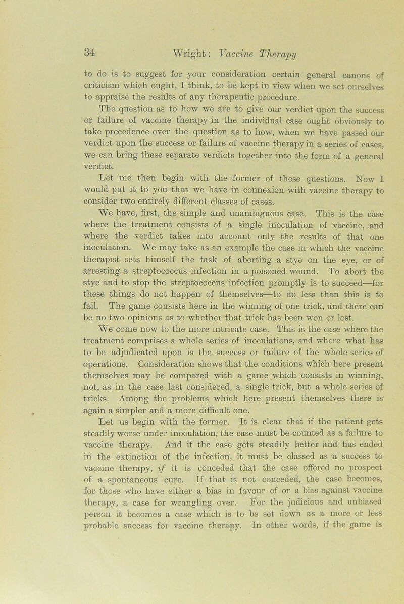 to do is to suggest for your consideration certain general canons of criticism which ought, I think, to be kept in view when we set ourselves to appraise the results of any therapeutic procedure. The question as to how we are to give our verdict upon the success or failure of vaccine therapy in the individual case ought obviously to take precedence over the question as to how, when we have passed our verdict upon the success or failure of vaccine therapy in a series of cases, we can bring these separate verdicts together into the form of a general verdict. Let me then begin with the former of these questions. Now I would put it to you that we have in connexion with vaccine therapy to consider two entirely different classes of cases. We have, first, the simple and unambiguous case. This is the case where the treatment consists of a single inoculation of vaccine, and where the verdict takes into account only the results of that one inoculation. We may take as an example the case in which the vaccine therapist sets himself the task of aborting a stye on the eye, or of arresting a streptococcus infection in a poisoned wound. To abort the stye and to stop the streptococcus infection promptly is to succeed—for these things do not happen of themselves—to do less than this is to fail. The game consists here in the winning of one trick, and there can be no two opinions as to whether that trick has been won or lost. We come now to the more intricate case. This is the case wrhere the treatment comprises a whole series of inoculations, and where what has to be adjudicated upon is the success or failure of the whole series of operations. Consideration shows that the conditions which here present themselves may be compared with a game which consists in winning, not, as in the case last considered, a single trick, but a whole series of tricks. Among the problems which here present themselves there is again a simpler and a more difficult one. Let us begin with the former. It is clear that if the patient gets steadily worse under inoculation, the case must be counted as a failure to vaccine therapy. And if the case gets steadily better and has ended in the extinction of the infection, it must be classed as a success to vaccine therapy, if it is conceded that the case offered no prospect of a spontaneous cure. If that is not conceded, the case becomes, for those who have either a bias in favour of or a bias against vaccine therapy, a case for wrangling over. For the judicious and unbiased person it becomes a case which is to be set down as a more or less probable success for vaccine therapy. In other words, if the game is