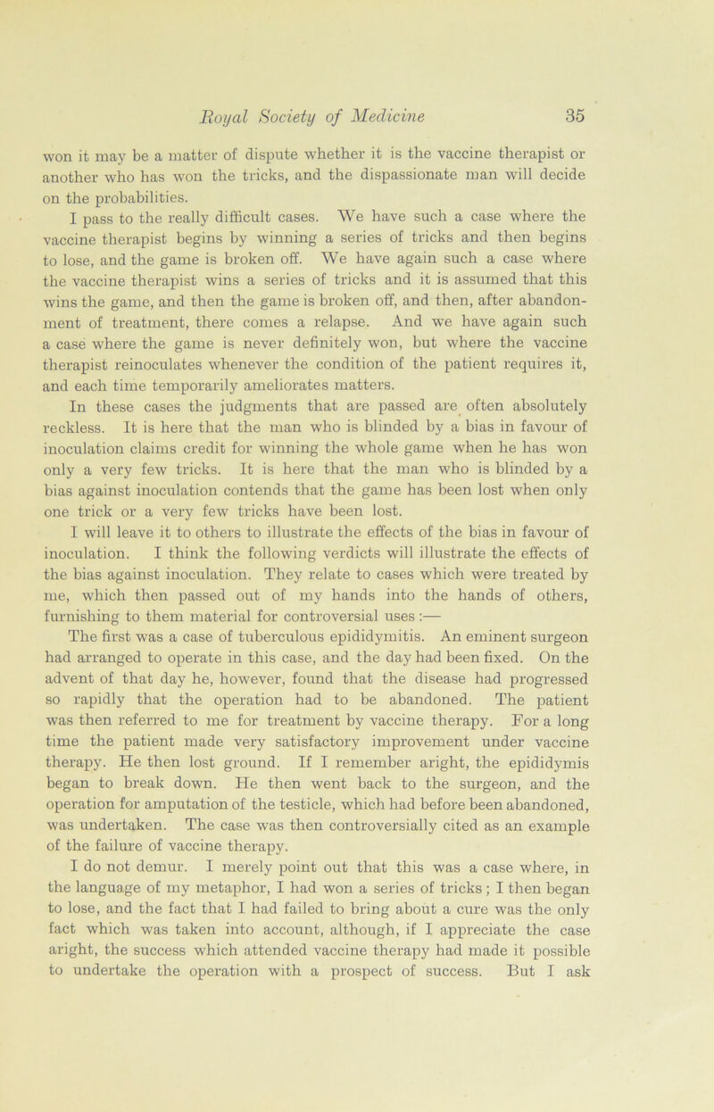 won it may be a matter of dispute whether it is the vaccine therapist or another who has won the tricks, and the dispassionate man will decide on the probabilities. I pass to the really difficult cases. We have such a case where the vaccine therapist begins by winning a series of tricks and then begins to lose, and the game is broken off. We have again such a case where the vaccine therapist wins a series of tricks and it is assumed that this wins the game, and then the game is broken off, and then, after abandon- ment of treatment, there comes a relapse. And we have again such a case where the game is never definitely won, but where the vaccine therapist reinoculates whenever the condition of the patient requires it, and each time temporarily ameliorates matters. In these cases the judgments that are passed are often absolutely reckless. It is here that the man who is blinded bj? a bias in favour of inoculation claims credit for winning the whole game when he has won only a very few tricks. It is here that the man who is blinded by a bias against inoculation contends that the game has been lost when only one trick or a very few tricks have been lost. I will leave it to others to illustrate the effects of the bias in favour of inoculation. I think the following verdicts will illustrate the effects of the bias against inoculation. They relate to cases which were treated by me, which then passed out of my hands into the hands of others, furnishing to them material for controversial uses:— The first was a case of tuberculous epididymitis. An eminent surgeon had arranged to operate in this case, and the day had been fixed. On the advent of that day he, however, found that the disease had progressed so rapidly that the operation had to be abandoned. The patient was then referred to me for treatment by vaccine therapy. For a long time the patient made very satisfactory improvement under vaccine therapy. He then lost ground. If I remember aright, the epididymis began to break down. He then went back to the surgeon, and the operation for amputation of the testicle, which had before been abandoned, was undertaken. The case was then controversially cited as an example of the failure of vaccine therapy. I do not demur. I merely point out that this was a case where, in the language of my metaphor, I had won a series of tricks; I then began to lose, and the fact that I had failed to bring about a cure was the only fact which was taken into account, although, if I appreciate the case aright, the success which attended vaccine therapy had made it possible to undertake the operation with a prospect of success. But I ask