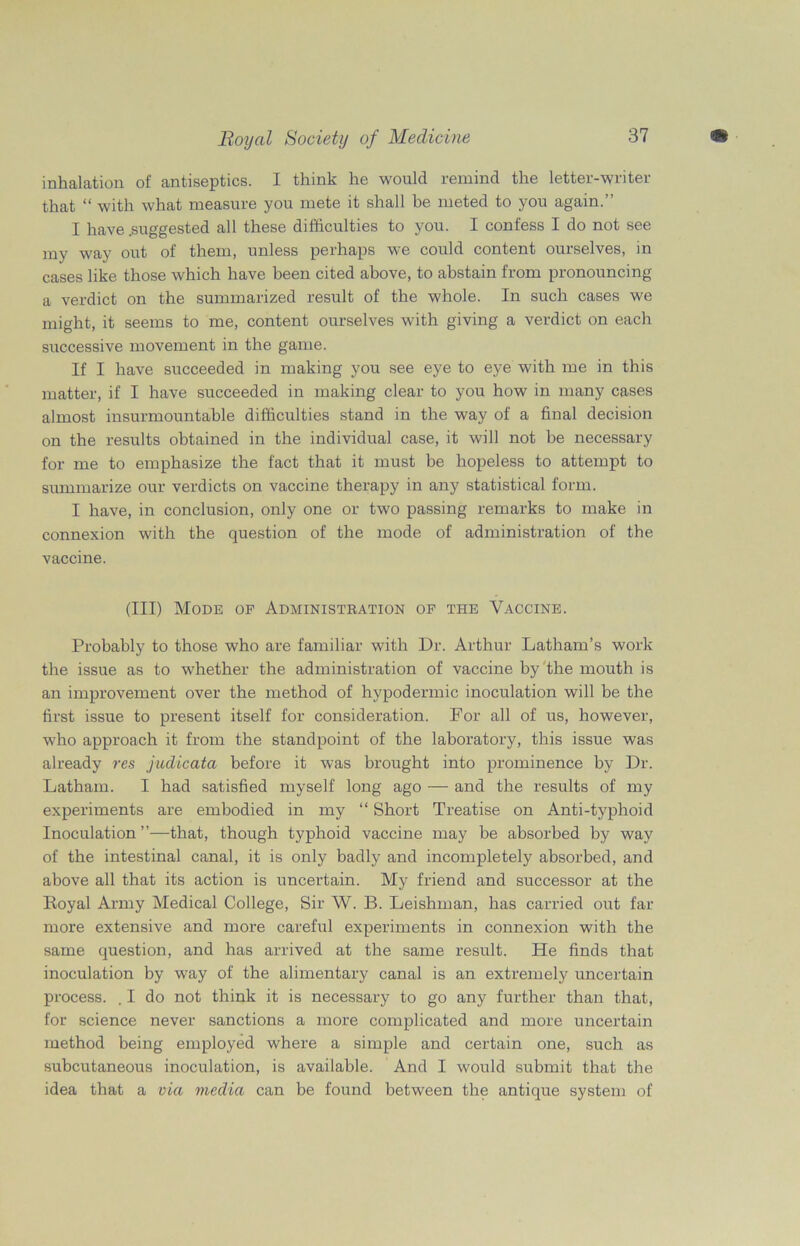 inhalation of antiseptics. I think he would remind the letter-writer that “ with what measure you mete it shall be meted to you again.” I have .suggested all these difficulties to you. I confess I do not see my way out of them, unless perhaps we could content ourselves, in cases like those which have been cited above, to abstain from pronouncing a verdict on the summarized result of the whole. In such cases we might, it seems to me, content ourselves with giving a verdict on each successive movement in the game. If I have succeeded in making you see eye to eye with me in this matter, if I have succeeded in making clear to you how in many cases almost insurmountable difficulties stand in the way of a final decision on the results obtained in the individual case, it will not he necessary for me to emphasize the fact that it must be hopeless to attempt to summarize our verdicts on vaccine therapy in any statistical form. I have, in conclusion, only one or two passing remarks to make in connexion with the question of the mode of administration of the vaccine. (Ill) Mode of Administration of the Vaccine. Probably to those who are familiar with Dr. Arthur Latham’s work the issue as to whether the administration of vaccine by the mouth is an improvement over the method of hypodermic inoculation will be the first issue to present itself for consideration. For all of us, however, who approach it from the standpoint of the laboratory, this issue was already res judicata before it was brought into prominence by Dr. Latham. I had satisfied myself long ago — and the results of my experiments are embodied in my “ Short Treatise on Anti-typhoid Inoculation ”—that, though typhoid vaccine may be absorbed by way of the intestinal canal, it is only badly and incompletely absorbed, and above all that its action is uncertain. My friend and successor at the Royal Army Medical College, Sir W. B. Leishman, has carried out far more extensive and more careful experiments in connexion with the same question, and has arrived at the same result. He finds that inoculation by way of the alimentary canal is an extremely uncertain process. . I do not think it is necessary to go any further than that, for science never sanctions a more complicated and more uncertain method being employed where a simple and certain one, such as subcutaneous inoculation, is available. And I would submit that the idea that a via media can be found between the antique system of