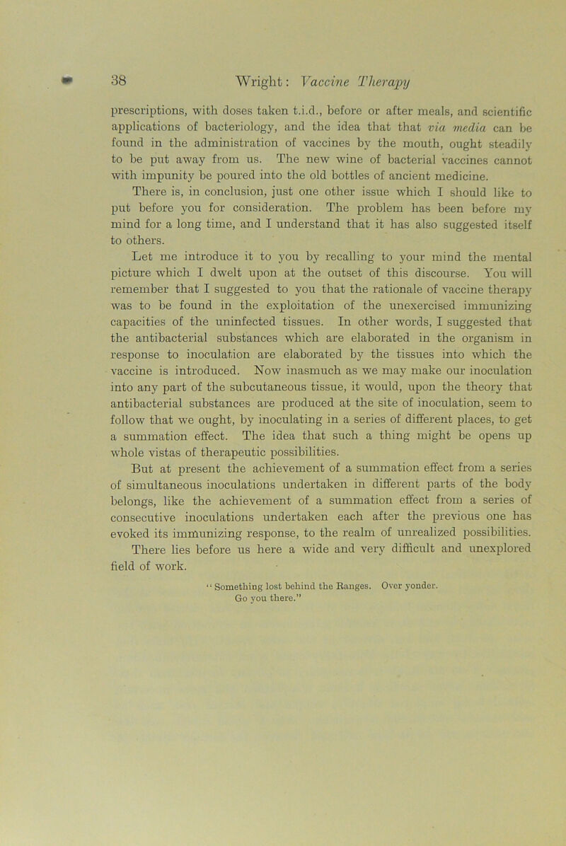 prescriptions, with doses taken t.i.d., before or after meals, and scientific applications of bacteriology, and the idea that that via media can be found in the administration of vaccines by the mouth, ought steadily to be put away from us. The new wine of bacterial vaccines cannot with impunity be poured into the old bottles of ancient medicine. There is, in conclusion, just one other issue which I should like to put before you for consideration. The problem has been before my mind for a long time, and I understand that it has also suggested itself to others. Let me introduce it to you by recalling to your mind the mental picture which I dwelt upon at the outset of this discourse. You will remember that I suggested to you that the rationale of vaccine therapy was to be found in the exploitation of the unexercised immunizing capacities of the uninfected tissues. In other words, I suggested that the antibacterial substances which are elaborated in the organism in response to inoculation are elaborated by the tissues into which the vaccine is introduced. Now inasmuch as we may make our inoculation into any part of the subcutaneous tissue, it would, upon the theory that antibacterial substances are produced at the site of inoculation, seem to follow that we ought, by inoculating in a series of different places, to get a summation effect. The idea that such a thing might be opens up whole vistas of therapeutic possibilities. But at present the achievement of a summation effect from a series of simultaneous inoculations undertaken in different parts of the body belongs, like the achievement of a summation effect from a series of consecutive inoculations undertaken each after the previous one has evoked its immunizing response, to the realm of unrealized possibilities. There lies before us here a wide and very difficult and unexplored field of work. “ Something lost behind the Ranges. Over yonder. Go you there.”