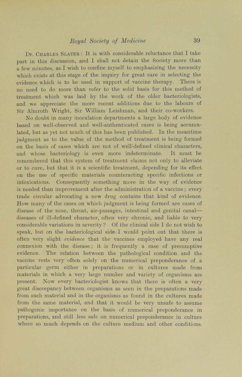 Dr. Charles Slates : It is with considerable reluctance that I take part in this discussion, and I shall not detain the Society more than a few minutes, as I wish to confine myself to emphasizing the necessity which exists at this stage of the inquiry for great care in selecting the evidence which is to be used in support of vaccine therapy. There is no need to do more than refer to the solid basis for this method of treatment which was laid by the work of the older bacteriologists, and we appreciate the more recent additions due to the labours of Sir Almroth Wright, Sir William Leishman, and their co-workers. No doubt in many inoculation departments a large body of evidence based on well-observed and well-authenticated cases is being accumu- lated, but as yet not much of this has been published. In the meantime judgment as to the value of the method of treatment is being formed on the basis of cases which are not of well-defined clinical characters, and whose bacteriology is even more indeterminate. It must be remembered that this system of treatment claims not only to alleviate or to cure, but that it is a scientific treatment, depending for its effect on the use of specific materials counteracting specific infections or intoxications. Consequently something more in the way of evidence is needed than improvement after the administration of a vaccine; every trade circular advocating a new drug contains that kind of evidence. How many of the cases on which judgment is being formed are cases of disease of the nose, throat, air-passages, intestinal and genital canal— diseases of ill-defined character, often very chronic, and liable to very considerable variations in severity ? Of the clinical side I do not wish to speak, but on the bacteriological side I would point out that there is often very slight evidence that the vaccines employed- have any real connexion with the disease; it is frequently a case of presumptive evidence. The relation between the pathological condition and the vaccine rests very often solely on the numerical preponderance of a particular germ either in preparations or in cultures made from materials in which a very large number and variety of organisms are present. Now every bacteriologist knows that there is often a very great discrepancy between organisms as seen in the preparations made from such material and in the organisms as found in the cultures made from the same material, and that it would be very unsafe to assume pathogenic importance on the basis of numerical preponderance in preparations, and still less safe on numerical preponderance in culture where so much depends on the culture medium and other conditions.