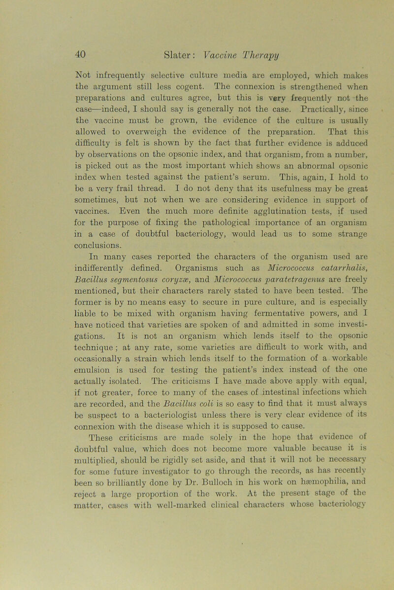 Not infrequently selective culture media are employed, which makes the argument still less cogent. The connexion is strengthened when preparations and cultures agree, but this is very frequently not the case—indeed, I should say is generally not the case. Practically, since the vaccine must be grown, the evidence of the culture is usually allowed to overweigh the evidence of the preparation. That this difficulty is felt is shown by the fact that further evidence is adduced by observations on the opsonic index, and that organism, from a number, is picked out as the most important which shows an abnormal opsonic index when tested against the patient’s serum. This, again, I hold to be a very frail thread. I do not deny that its usefulness may be great sometimes, but not when we are considering evidence in support of vaccines. Even the much more definite agglutination tests, if used for the purpose of fixing the pathological importance of an organism in a case of doubtful bacteriology, would lead us to some strange conclusions. In many cases reported the characters of the organism used are indifferently defined. Organisms such as Micrococcus catarrhalis, Bacillus segmentosus coryzae, and Micrococcus paratetragenus are freely mentioned, but their characters rarely stated to have been tested. The former is by no means easy to secure in pure culture, and is especially liable to be mixed with organism having fermentative powers, and I have noticed that varieties are spoken of and admitted in some investi- gations. It is not an organism which lends itself to the opsonic technique ; at any rate, some varieties are difficult to work with, and occasionally a strain which lends itself to the formation of a workable emulsion is used for testing the patient’s index instead of the one actually isolated. The criticisms I have made above apply with equal, if not greater, force to many of the cases of intestinal infections wffiich are recorded, and the Bacillus coli is so easy to find that it must always be suspect to a bacteriologist unless there is very clear evidence of its connexion with the disease which it is supposed to cause. These criticisms are made solely in the hope that evidence of doubtful value, which does not become more valuable because it is multiplied, should be rigidly set aside, and that it will not be necessary for some future investigator to go through the records, as has recently been so brilliantly done by Dr. Bulloch in his work on haemophilia, and reject a large proportion of the work. At the present stage of the matter, cases with well-marked clinical characters whose bacteriology