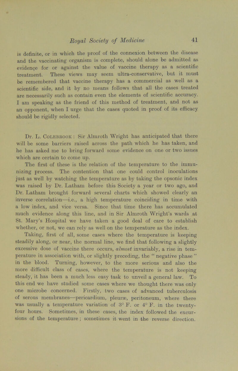 is definite, or in which the proof of the connexion between the disease and the vaccinating organism is complete, should alone be admitted as evidence for or against the value of vaccine therapy as a scientific treatment. These views may seem ultra-conservative, but it must be remembered that vaccine therapy has a commercial as well as a scientific side, and it by no means follows that all the cases treated are necessarily such as contain even the elements of scientific accuracy. I am speaking as the friend of this method of treatment, and not as an opponent, when I urge that the cases quoted in proof of its efficacy should be rigidly selected. Dr. L. Colebrook : Sir Almroth Wright has anticipated that there will be some barriers raised across the path which he has taken, and he has asked me to bring forward some evidence on one or two issues which are certain to come up. The first of these is the relation of the temperature to the immu- nizing process. The contention that one could control inoculations just as well by watching the temperature as by taking the opsonic index was raised by Dr. Latham before this Society a year or two ago, and Dr. Latham brought forward several charts which showed clearly an inverse correlation—i.e., a high temperature coinciding in time with a low index, and vice versa. Since that time there has accumulated much evidence along this line, and in Sir Almroth Wright’s wards at St. Mary’s Hospital we have taken a good deal of care to establish whether, or not, we can rely as well on the temperature as the index. Taking, first of all, some cases where the temperature is keeping steadily along, or near, the normal line, we find that following a slightly excessive dose of vaccine there occurs, almost invariably, a rise in tem- perature in association with, or slightly preceding, the “ negative phase ” in the blood. Turning, however, to the more serious and also the more difficult class of cases, where the temperature is not keeping steady, it has been a much less easy task to unveil a general law. To this end we have studied some cases where we thought there was only one microbe concerned. Firstly, two cases of advanced tuberculosis of serous membranes—pericardium, pleurae, peritoneum, where there was usually a temperature variation of 3° F. or 4° F. in the twenty- four hours. Sometimes, in these cases, the index followed the excur- sions of the temperature ; sometimes it went in the reverse direction.