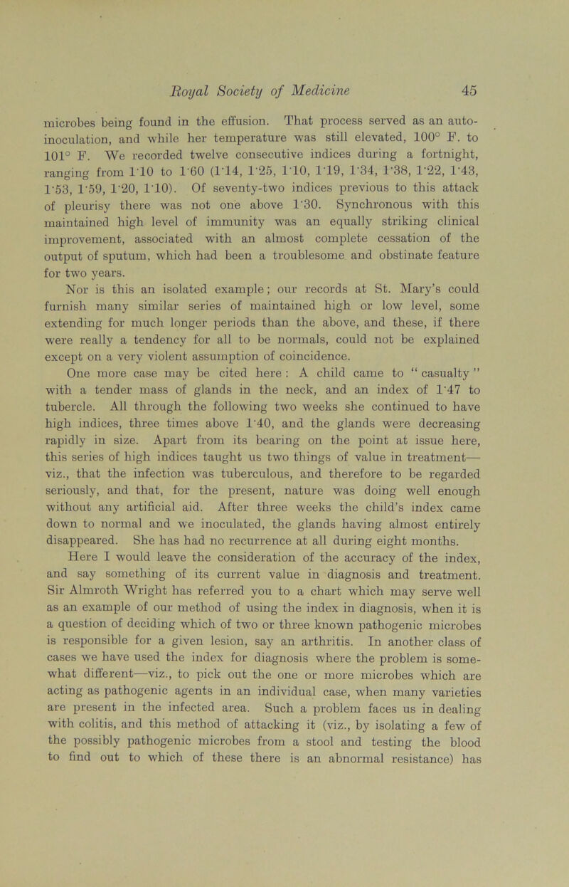 microbes being found in the effusion. That process served as an auto- inoculation, and while her temperature was still elevated, 100° F. to 101° F. We recorded twelve consecutive indices during a fortnight, ranging from 110 to T60 (114, T25, 1 10, 1 19, 1*34, 1-38, T22, T43, 1'53, T59, 1'20, 110). Of seventy-two indices previous to this attack of pleurisy there was not one above 1'30. Synchronous with this maintained high level of immunity was an equally striking clinical improvement, associated with an almost complete cessation of the output of sputum, which had been a troublesome and obstinate feature for two years. Nor is this an isolated example; our records at St. Mary’s could furnish many similar series of maintained high or low level, some extending for much longer periods than the above, and these, if there were I'eally a tendency for all to be normals, could not be explained except on a very violent assumption of coincidence. One more case may be cited here : A child came to “ casualty ” with a tender mass of glands in the neck, and an index of 1'47 to tubercle. All through the following two weeks she continued to have high indices, three times above 1‘40, and the glands were decreasing rapidly in size. Apart from its bearing on the point at issue here, this series of high indices taught us two things of value in treatment— viz., that the infection was tuberculous, and therefore to be regarded seriously, and that, for the present, nature was doing well enough without any artificial aid. After three weeks the child’s index came down to normal and we inoculated, the glands having almost entirely disappeared. She has had no recurrence at all during eight months. Here I would leave the consideration of the accuracy of the index, and say something of its current value in diagnosis and treatment. Sir Almroth Wright has referred you to a chart which may serve well as an example of our method of using the index in diagnosis, when it is a question of deciding which of two or three known pathogenic microbes is responsible for a given lesion, say an arthritis. In another class of cases we have used the index for diagnosis where the problem is some- what different—viz., to pick out the one or more microbes which are acting as pathogenic agents in an individual case, when many varieties are present in the infected area. Such a problem faces us in dealing with colitis, and this method of attacking it (viz., by isolating a few of the possibly pathogenic microbes from a stool and testing the blood to find out to which of these there is an abnormal resistance) has