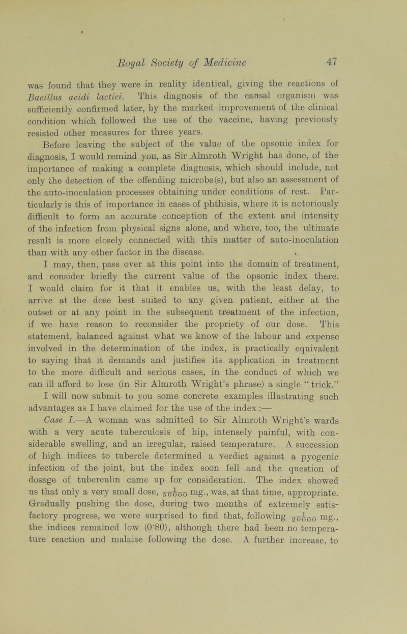 was found that they were in reality identical, giving the reactions of Bacillus acidi lactici. This diagnosis of the causal organism was sufficiently confirmed later, by the marked improvement of the clinical condition which followed the use of the vaccine, having previously resisted other measures for three years. Before leaving the subject of the value of the opsonic index for diagnosis, I would remind you, as Sir Almroth Wright has done, of the importance of making a complete diagnosis, which should include, not only the detection of the offending microbe(s), but also an assessment of the auto-inoculation processes obtaining under conditions of rest. Par- ticularly is this of importance in cases of phthisis, where it is notoriously difficult to form an accurate conception of the extent and intensity of the infection from physical signs alone, and where, too, the ultimate result is more closely connected with this matter of auto-inoculation than with any other factor in the disease. I may, then, pass over at this point into the domain of treatment, and consider briefly the current value of the opsonic index there. I would claim for it that it enables us, with the least delay, to arrive at the dose best suited to any given patient, either at the outset or at any point in the subsequent treatment of the infection, if we have reason to reconsider the propriety of our dose. This statement, balanced against what we know of the labour and expense involved in the determination of the index, is practically equivalent to saying that it demands and justifies its application in treatment to the more difficult and serious cases, in the conduct of which we can ill afford to lose (in Sir Almroth Wright’s phrase) a single “trick.” I will now submit to you some concrete examples illustrating such advantages as I have claimed for the use of the index :— Case I.—A woman was admitted to Sir Almroth Wright’s wards with a very acute tuberculosis of hip, intensely painful, with con- siderable swelling, and an irregular, raised temperature. A succession of high indices to tubercle determined a verdict against a pyogenic infection of the joint, but the index soon fell and the question of dosage of tuberculin came up for consideration. The index showed us that only a very small dose, 5^00 mg-> was, at that time, appropriate. Gradually pushing the dose, during two months of extremely satis- factory progress, we were surprised to find that, following mg., the indices remained low (0‘80), although there had been no tempera- ture reaction and malaise following the dose. A further increase, to