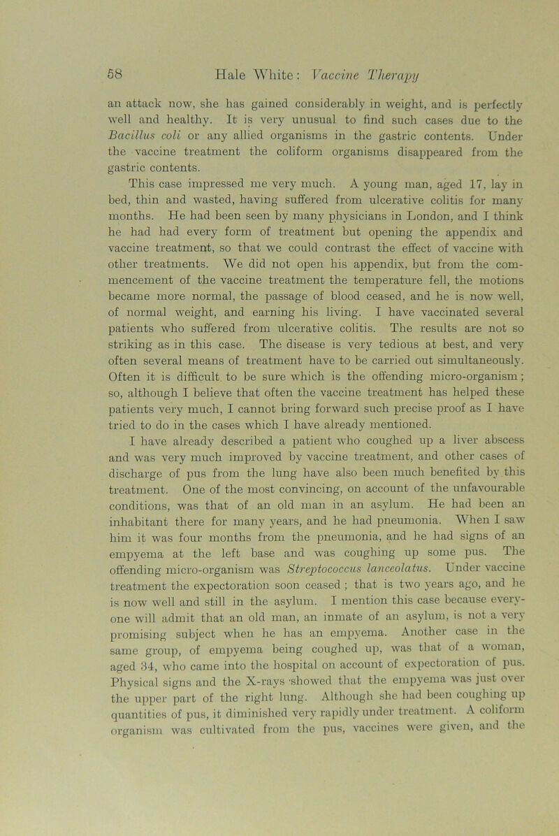 an attack now, she has gained considerably in weight, and is perfectly well and healthy. It is very unusual to find such cases due to the Bacillus coli or any allied organisms in the gastric contents. Under the vaccine treatment the coli form organisms disappeared from the gastric contents. This case impressed me very much. A young man, aged 17, lay in bed, thin and wasted, having suffered from ulcerative colitis for many months. He had been seen by many physicians in London, and I think he had had every form of treatment but opening the appendix and vaccine treatment, so that we could contrast the effect of vaccine with other treatments. We did not open his appendix, but from the com- mencement of the vaccine treatment the temperature fell, the motions became more normal, the passage of blood ceased, and he is now well, of normal weight, and earning his living. I have vaccinated several patients who suffered from ulcerative colitis. The results are not so striking as in this case. The disease is very tedious at best, and very often several means of treatment have to be carried out simultaneously. Often it is difficult to be sure which is the offending micro-organism ; so, although I believe that often the vaccine treatment has helped these patients very much, I cannot bring forward such precise proof as I have tried to do in the cases which I have already mentioned. I have already described a patient who coughed up a liver abscess and was very much improved by vaccine treatment, and other cases of discharge of pus from the lung have also been much benefited by this treatment. One of the most convincing, on account of the unfavourable conditions, was that of an old man in an asylum. He had been an inhabitant there for many years, and he had pneumonia. When I saw him it was four months from the pneumonia, and he had signs of an empyema at the left base and was coughing up some pus. The offending micro-organism was Streptococcus lanccolatus. Under vaccine treatment the expectoration soon ceased ; that is two years ago, and he is now well and still in the asylum. I mention this case because every- one will admit that an old man, an inmate of an asylum, is not a very promising subject when he has an empyema. Another case in the same group, of empyema being coughed up, was that of a woman, aged 34, who came into the hospital on account of expectoration of pus. Physical signs and the X-rays -showed that the empyema was just over the upper part of the right lung. Although she had been coughing up quantities of pus, it diminished very rapidly under treatment. A coliform organism was cultivated from the pus, vaccines were given, and the