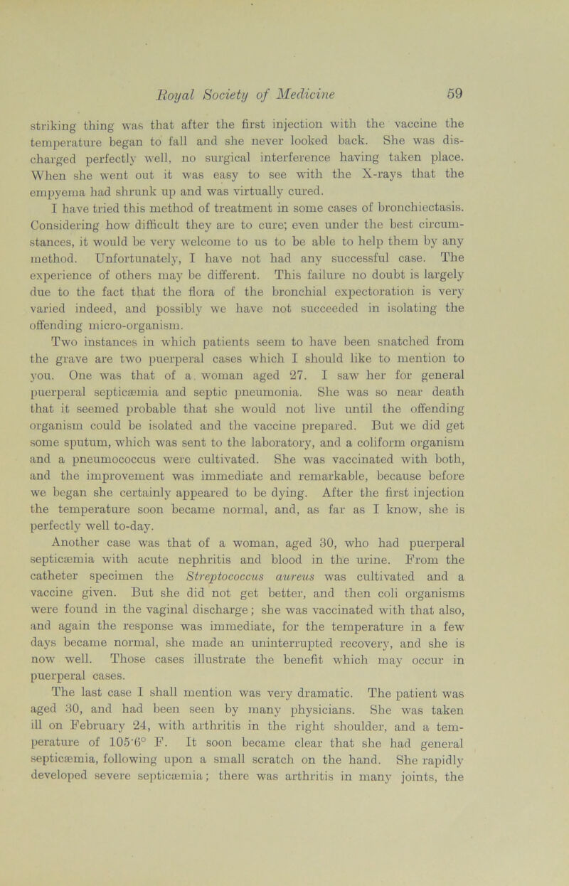striking thing was that after the first injection with the vaccine the temperature began to fall and she never looked back. She was dis- charged perfectly well, no surgical interference having taken place. When she went out it was easy to see with the X-rays that the empyema had shrunk up and was virtually cured. I have tried this method of treatment in some cases of bronchiectasis. Considering how difficult they are to cure; even under the best circum- stances, it would be very welcome to us to be able to help them by any method. Unfortunately, I have not had any successful case. The experience of others may be different. This failure no doubt is largely due to the fact that the flora of the bronchial expectoration is very varied indeed, and possibly we have not succeeded in isolating the offending micro-organism. Two instances in which patients seem to have been snatched from the grave are two puerperal cases which I should like to mention to you. One was that of a. woman aged 27. I sawr her for general puerperal septicaemia and septic pneumonia. She was so near death that it seemed probable that she would not live until the offending organism could be isolated and the vaccine prepared. But we did get some sputum, which was sent to the laboratory, and a coliform organism and a pneumococcus were cultivated. She was vaccinated with both, and the improvement was immediate and remarkable, because before we began she certainly appeared to be dying. After the first injection the temperature soon became normal, and, as far as I know, she is perfectly well to-day. Another case was that of a woman, aged 30, who had puerperal septicsemia with acute nephritis and blood in the urine. From the catheter specimen the Streptococcus aureus was cultivated and a vaccine given. But she did not get better, and then coli organisms wTere found in the vaginal discharge; she was vaccinated with that also, and again the response was immediate, for the temperature in a few days became normal, she made an uninterrupted recovery, and she is now well. Those cases illustrate the benefit which may occur in puerperal cases. The last case 1 shall mention was very dramatic. The patient was aged 30, and had been seen by many physicians. She was taken ill on February 24, with arthritis in the right shoulder, and a tem- perature of 105’6° F. It soon became clear that she had general septicsemia, following upon a small scratch on the hand. She rapidly developed severe septicaemia; there was arthritis in many joints, the