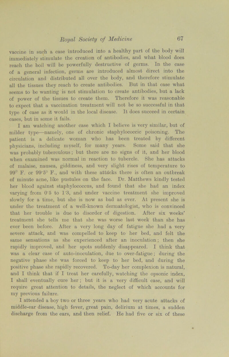 vaccine in such a case introduced into a healthy part of the body will immediately stimulate the creation of antibodies, and what blood does reach the boil will be powerfully destructive of germs. In the case of a general infection, germs are introduced almost direct into the circulation and distributed all over the body, and therefore stimulate all the tissues they reach to create antibodies. But in that case what seems to be wanting is not stimulation to create antibodies, but a lack of power of the tissues to create them. Therefore it was reasonable to expect that a vaccination treatment will not be so successful in that type of case as it would in the local disease. It does succeed in certain cases, but in some it fails. I am watching another case which I believe is very similar, but of milder type—namely, one of chronic staphylococcic poisoning. The patient is a delicate woman who has been treated by different physicians, including myself, for many years. Some said that she was probably tuberculous; but there are no signs of it, and her blood when examined was normal in reaction to tubercle. She has attacks of malaise, nausea, giddiness, and very slight rises of temperature to 99° F. or 99'5° F., and with these attacks there is often an outbreak of minute acne, like pustules on the face. Dr. Matthews kindly tested her blood against staphylococcus, and found that she had an index varying from 0’5 to 1'3, and under vaccine treatment she improved slowly for a time, but she is now as bad as ever. At present she is under the treatment of a well-known dermatologist, who is convinced that her trouble is due to disorder of digestion. After six weeks’ treatment she tells me that she was worse last week than she has ever been before. After a very long day of fatigue she had a very severe attack, and was compelled to keep to her bed, and felt the same sensations as she experienced after an inoculation; then she rapidly improved, and her spots suddenly disappeared. I think that was a clear case of auto-inoculation, due to over-fatigue; during the negative phase she was forced to keep to her bed, and during the positive phase she rapidly recovered. To-day her complexion is natural, and I think that if I treat her carefully, watching the opsonic index, I shall eventually cure her ; but it is a very difficult case, and will require great attention to details, the neglect of which accounts for my previous failure. I attended a boy two or three years who had very acute attacks of middle-ear disease, high fever, great pain, delirium at times, a sudden discharge from the ears, and then relief. He had five or six of these