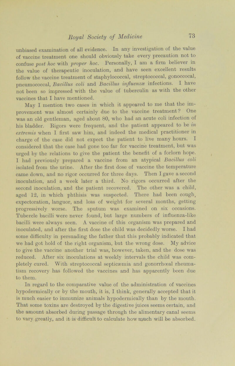 unbiased examination of all evidence. In any investigation of the value of vaccine treatment one should obviously take every precaution not to confuse post hoc with proper hoc. Personally, I am a firm believer in the value of therapeutic inoculation, and have seen excellent results follow the vaccine treatment of staphylococcal, streptococcal, gonoccocal, pneumococcal, Bacillus coli and Bacillus influenzse infections. I have not been so impressed with the value of tuberculin as with the other vaccines that I have mentioned. May I mention two cases in which it appeared to me that the im- provement was almost certainly due to the vaccine treatment ? One was an old gentleman, aged about 80, who had an acute coli infection of his bladder. Rigors were frequent, and the patient appeared to be in extremis when I first saw him, and indeed the medical practitioner in charge of the case did not expect the patient to live many hours. I considered that the case had gone too far for vaccine treatment, but was urged by the relations to give the patient the benefit of a forlorn hope. I had previously prepared a vaccine from an atypical Bacillus coli isolated from the urine. After the first dose of vaccine the temperature came down, and no rigor occurred for three days. Then I gave a second inoculation, and a week later a third. No rigors occurred after the second inoculation, and the patient recovered. The other was a child, aged 12, in which phthisis was suspected. There had been cough, expectoration, languor, and loss of weight for several months, getting progressively worse. The sputum was examined on six occasions. Tubercle bacilli were never found, but large numbers of influenza-like bacilli were always seen. A vaccine of this organism was prepared and inoculated, and after the first dose the child was decidedly worse. I had some difficulty in persuading the father that this probably indicated that we had got hold of the right organism, but the wrong dose. My advice to give the vaccine another trial was, however, taken, and the dose was reduced. After six inoculations at weekly intervals the child was com- pletely cured. With streptococcal septicaemia and gonorrhoeal rheuma- tism recovery has followed the vaccines and has apparently been due to them. In regard to the comparative value of the administration of vaccines hypodermically or by the mouth, it is, I think, generally accepted that it is much easier to immunize animals hypodermically than by the mouth. That some toxins are destroyed by the digestive juices seems certain, and the amount absorbed during passage through the alimentary canal seems to vary greatly, and it is difficult to calculate how much will be absorbed.