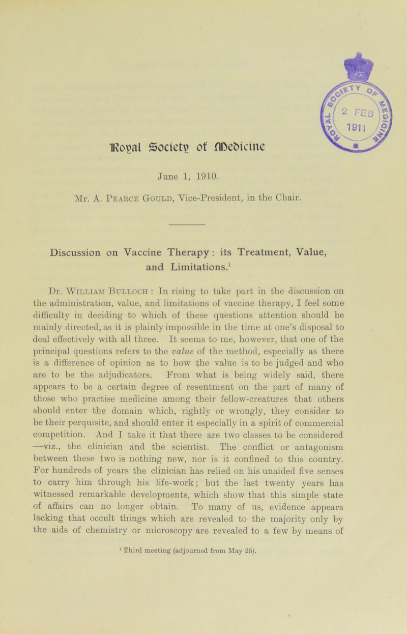 1Ro\>al Society of flDebkme June 1, 1910. Mr. A. Pearce Gould, Vice-President, in the Chair. Discussion on Vaccine Therapy: its Treatment, Value, and Limitations.1 Dr. William Bulloch : In rising to take part in the discussion on the administration, value, and limitations of vaccine therapy, I feel some difficulty in deciding to which of these questions attention should be mainly directed, as it is plainly impossible in the time at one’s disposal to deal effectively with all three. It seems to me, however, that one of the principal questions refers to the value of the method, especially as there is a difference of opinion as to how the value is to be judged and who are to be the adjudicators. From what is being widely said, there appears to he a certain degree of resentment on the part of many of those who practise medicine among their fellow-creatures that others should enter the domain which, rightly or wrongly, they consider to be their perquisite, and should enter it especially in a spirit of commercial competition. And I take it that there are two classes to be considered —viz., the clinician and the scientist. The conflict or antagonism between these two is nothing new, nor is it confined to this country. For hundreds of years the clinician has relied on his unaided five senses to carry him through his life-work; but the last twenty years has witnessed remarkable developments, which show that this simple state of affairs can no longer obtain. To many of us, evidence appears lacking that occult things which are revealed to the majority only by the aids of chemistry or microscopy are revealed to a few by means of 1 Third meeting (adjourned from May 25).