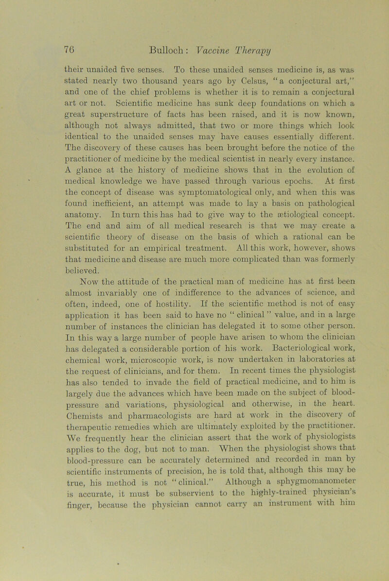 their unaided five senses. To these unaided senses medicine is, as was stated nearly two thousand years ago by Celsus, “a conjectural art,” and one of the chief problems is whether it is to remain a conjectural art or not. Scientific medicine has sunk deep foundations on which a great superstructure of facts has been raised, and it is now known, although not always admitted, that two or more things which look identical to the unaided senses may have causes essentially different. The discovery of these causes has been brought before the notice of the practitioner of medicine by the medical scientist in nearly every instance. A glance at the history of medicine shows that in the evolution of medical knowledge we have passed through various epochs. At first the concept of disease was symptomatological only, and when this was found inefficient, an attempt was made to lay a basis on pathological anatomy. In turn this has had to give way to the aetiological concept. The end and aim of all medical research is that we may create a scientific theory of disease on the basis of which a rational can he substituted for an empirical treatment. All this work, however, shows that medicine and disease are much more complicated than was formerly believed. Now the attitude of the practical man of medicine has at first been almost invariably one of indifference to the advances of science, and often, indeed, one of hostility. If the scientific method is not of easy application it has been said to have no “ clinical ” value, and in a large number of instances the clinician has delegated it to some other person. In this way a large number of people have arisen to whom the clinician has delegated a considerable portion of his work. Bacteriological work, chemical work, microscopic work, is now undertaken in laboratories at the request of clinicians, and for them. In recent times the physiologist has also tended to invade the field of practical medicine, and to him is largely due the advances which have been made on the subject of blood- pressure and variations, physiological and otherwise, in the heart. Chemists and pharmacologists are hard at work in the discovery of therapeutic remedies which are ultimately exploited by the practitioner. We frequently hear the clinician assert that the work of physiologists applies to the dog, but not to man. When the physiologist shows that blood-pressure can be accurately determined and recorded in man by scientific instruments of precision, he is told that, although this may be true, his method is not “clinical.” Although a sphygmomanometer is accurate, it must be subservient to the highly-trained physician s finger, because the physician cannot carry an instrument with him