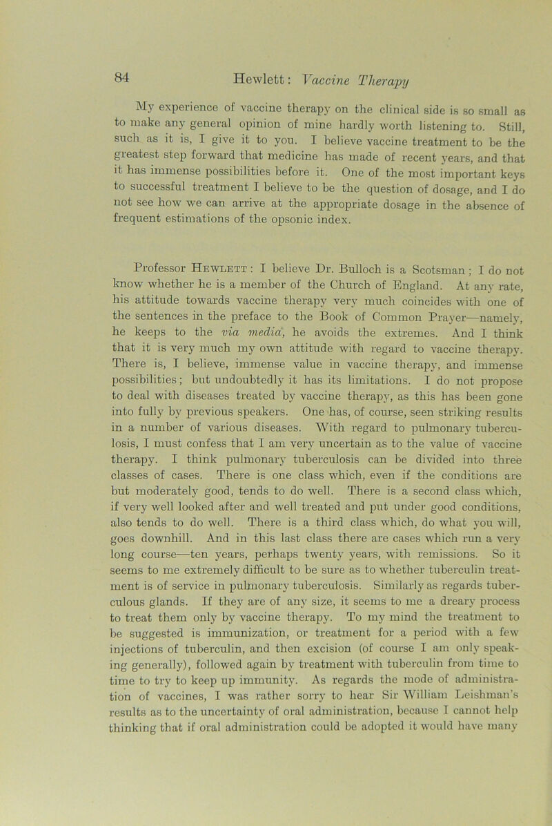 M.V experience of vaccine therapy on the clinical side is so small as to make any general opinion of mine hardly worth listening to. Still, such as it is, I give it to you. I believe vaccine treatment to be the greatest step forward that medicine has made of recent years, and that it has immense possibilities before it. One of the most important keys to successful treatment I believe to be the question of dosage, and I do not see how we can arrive at the appropriate dosage in the absence of frequent estimations of the opsonic index. Professor Hewlett : I believe Dr. Bulloch is a Scotsman ; I do not know whether he is a member of the Church of England. At any rate, his attitude towards vaccine therapy very much coincides with one of the sentences in the preface to the Book of Common Prayer—namely, he keeps to the via media, he avoids the extremes. And I think that it is very much my own attitude with regard to vaccine therapy. There is, I believe, immense value in vaccine therapy, and immense possibilities; but undoubtedly it has its limitations. I do not propose to deal with diseases treated by vaccine therapy, as this has been gone into fully by previous speakers. One has, of course, seen striking results in a number of various diseases. With regard to pulmonary tubercu- losis, I must confess that I am very uncertain as to the value of vaccine therapy. I think pulmonary tuberculosis can be divided into three classes of cases. There is one class which, even if the conditions are but moderately good, tends to do well. There is a second class which, if very well looked after and well treated and put under good conditions, also tends to do well. There is a third class which, do what you will, goes downhill. And in this last class there are cases which run a very long course—ten years, perhaps twenty years, with remissions. So it seems to me extremely difficult to be sure as to whether tuberculin treat- ment is of service in pulmonary tuberculosis. Similarly as regards tuber- culous glands. If they are of any size, it seems to me a dreary process to treat them only by vaccine therapy. To my mind the treatment to be suggested is immunization, or treatment for a period with a few injections of tuberculin, and then excision (of course I am only speak- ing generally), followed again by treatment with tuberculin from time to time to try to keep up immunity. As regards the mode of administra- tion of vaccines, I was rather sorry to hear Sir William Leishman’s results as to the uncertainty of oral administration, because I cannot help thinking that if oral administration could be adopted it would have many