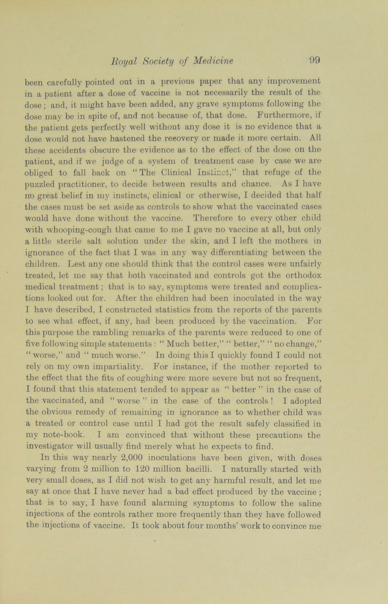 been carefully pointed out in a previous paper that any improvement in a patient after a dose of vaccine is not necessarily the result of the dose; and, it might have been added, any grave symptoms following the dose may be in spite of, and not because of, that dose. Furthermore, if the patient gets perfectly well without any dose it is no evidence that a dose would not have hastened the recovery or made it more certain. All these accidents obscure the evidence as to the effect of the dose on the patient, and if we judge of a system of treatment case by case we are obliged to fall back on “ The Clinical Instinct,” that refuge of the puzzled practitioner, to decide between results and chance. As I have no great belief in my instincts, clinical or otherwise, I decided that half the cases must be set aside as controls to show what the vaccinated cases would have done without the vaccine. Therefore to every other child with whooping-cough that came to me I gave no vaccine at all, but only a little sterile salt solution under the skin, and I left the mothers in ignorance of the fact that I was in any way differentiating between the children. Lest any one should think that the control cases were unfairly treated, let me say that both vaccinated and controls got the orthodox medical treatment; that is to say, symptoms W'ere treated and complica- tions looked out for. After the children had been inoculated in the way I have described, I constructed statistics from the reports of the parents to see what effect, if any, had been produced by the vaccination. For this purpose the rambling remarks of the parents were reduced to one of five following simple statements : “ Much better,” “ better,” “ no change,” “worse,” and “ much worse.” In doing this I quickly found I could not rely on my own impartiality. For instance, if the mother reported to the effect that the fits of coughing were more severe but not so frequent, I found that this statement tended to appear as “ better ” in the case of the vaccinated, and “ worse ” in the case of the controls ! I adopted the obvious remedy of remaining in ignorance as to whether child was a treated or control case until I had got the result safely classified in my note-book. I am convinced that without these precautions the investigator will usually find merely what he expects to find. In this way nearly 2,000 inoculations have been given, with doses varying from 2 million to 120 million bacilli. I naturally started with very small doses, as I did not wish to get any harmful result, and let me say at once that I have never had a bad effect produced by the vaccine ; that is to say, I have found alarming symptoms to follow the saline injections of the controls rather more frequently than they have followed the injections of vaccine. It took about four months’ work to convince me