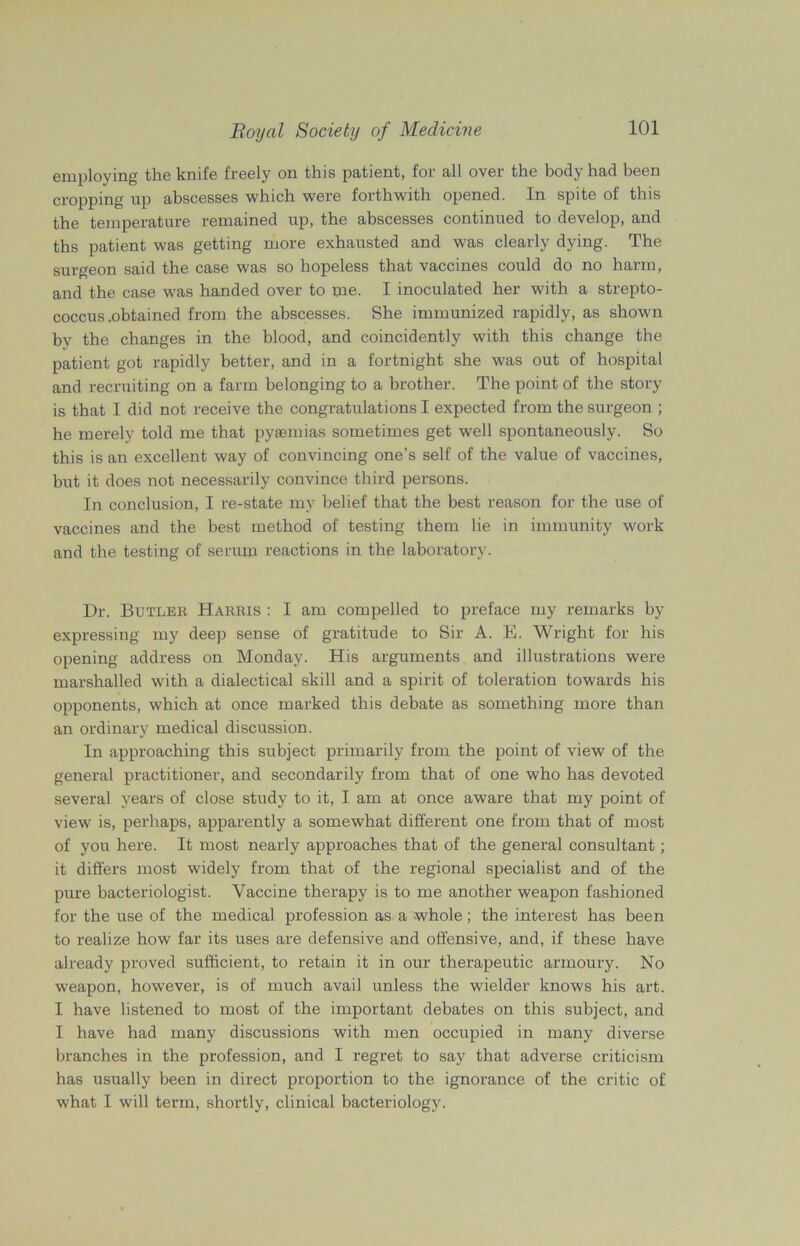 employing the knife freely on this patient, for all over the body had been cropping up abscesses which were forthwith opened. In spite of this the temperature remained up, the abscesses continued to develop, and ths patient was getting more exhausted and was clearly dying. The surgeon said the case was so hopeless that vaccines could do no harm, and the case was handed over to me. I inoculated her with a strepto- coccus .obtained from the abscesses. She immunized rapidly, as shown by the changes in the blood, and coincidently with this change the patient got rapidly better, and in a fortnight she was out of hospital and recruiting on a farm belonging to a brother. The point of the story is that I did not receive the congratulations I expected from the surgeon ; he merely told me that pyasmias sometimes get well spontaneously. So this is an excellent way of convincing one’s self of the value of vaccines, but it does not necessarily convince third persons. In conclusion, I re-state my belief that the best reason for the use of vaccines and the best method of testing them lie in immunity work and the testing of serum reactions in the laboratory. Dr. Butler Harris : I am compelled to preface my remarks by expressing my deep sense of gratitude to Sir A. E. Wright for his opening address on Monday. His arguments and illustrations were marshalled with a dialectical skill and a spirit of toleration towards his opponents, which at once marked this debate as something more than an ordinary medical discussion. In approaching this subject primarily from the point of view of the general practitioner, and secondarily from that of one who has devoted several years of close study to it, I am at once aware that my point of view is, perhaps, apparently a somewhat different one from that of most of you here. It most nearly approaches that of the general consultant; it differs most widely from that of the regional specialist and of the pure bacteriologist. Vaccine therapy is to me another weapon fashioned for the use of the medical profession as a whole; the interest has been to realize how far its uses are defensive and offensive, and, if these have already proved sufficient, to retain it in our therapeutic armoury. No weapon, however, is of much avail unless the wielder knows his art. I have listened to most of the important debates on this subject, and I have had many discussions with men occupied in many diverse branches in the profession, and I regret to say that adverse criticism has usually been in direct proportion to the ignorance of the critic of what I will term, shortly, clinical bacteriology.