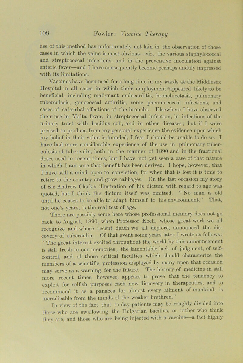 use of this method has unfortunately not lain in the observation of those cases in which the value is most obvious—viz., the various staphylococcal and streptococcal infections, and in the preventive inoculation against enteric fever—and I have consequently become perhaps unduly impressed with its limitations. Vaccines have been used for along time in my wards at the Middlesex Hospital in all cases in which their employment 'appeared likely -to be beneficial, including malignant endocarditis, bronchiectasis, pulmonary tuberculosis, gonococcal arthritis, some pneumococcal infections, and cases of catarrhal affections of the bronchi. Elsewhere I have observed their use in Malta fever, in streptococcal infection, in infections of the urinary tract with bacillus coli, and in other diseases; but if I were pressed to produce from my personal experience the evidence upon which my belief in their value is founded, I fear I should be unable to do so. I have had more considerable experience of the use in pulmonary tuber- culosis of tuberculin, both in the manner of 1890 and in the fractional doses used in recent times, but I have not yet seen a case of that nature in which I am sure that benefit has been derived. I hope, however, that I have still a mind open to conviction, for when that is lost it is time to retire to the country and grow cabbages. On the last occasion my story of Sir Andrew Clark’s illustration of his dictum with regard to age was quoted, but I think the dictum itself was omitted. “ No man is old until he ceases to be able to adapt himself to his environment.” That, not one’s years, is the real test of age. There are possibly some here whose professional memory does not go back to August, 1890, when Professor Koch, whose great work we all recognize and whose recent death we all deplore, announced the dis- covery of tuberculin. Of that event some years later I wrote as follows : “ The great interest excited throughout the world by this announcement is still fresh in our memories; the lamentable lack of judgment, of self- control, and of those critical faculties which should characterize the members of a scientific profession displayed by many upon that occasion may serve as a warning for the future. The history of medicine in still more recent times, however, appears to prove that the tendency to exploit for selfish purposes each new discovery in therapeutics, and to recommend it as a panacea for almost every ailment of mankind, is ineradicable from the minds of the weaker brethren.” In view of the fact that to-day patients may be roughly divided into those who are swallowing the Bulgarian bacillus, or rather who think they are, and those who are being injected with a vaccine—a fact highly