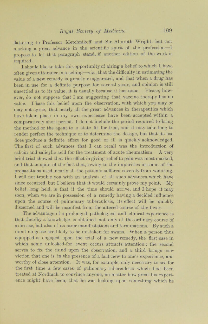 flattering to Professor Metchnikoff and Sir Almroth Wright, but not marking a great advance in the scientific spirit of the profession—I propose to let that paragraph stand, if another edition of the work is required. I should like to take this opportunity of airing a belief to which I have often given utterance in teaching—viz., that the difficulty in estimating the value of a new remedy is greatly exaggerated, and that when a drug has been in use for a definite purpose for several years, and opinion is still unsettled as to its value, it is usually because it has none. Please, how- ever, do not suppose that I am suggesting that vaccine therapy has no value. I base this belief upon the observation, with which you may or may not agree, that nearly all the great advances in therapeutics which have taken place in my own experience have been accepted within a comparatively short period. I do not include the period required to bring the method or the agent to a state fit for trial, and it may take long to render perfect the technique or to determine the dosage, but that its use does produce a definite effect for good or ill is quickly acknowledged. The first of such advances that I can recall was the introduction of salicin and salicylic acid for the treatment of acute rheumatism. A very brief trial showed that the effect in giving relief to pain was most marked, and that in spite of the fact that, owing to the impurities in some of the preparations used, nearly all the patients suffered severely from vomiting. I will not trouble you with an analysis of all such advances which have since occurred, but I believe that it would certainly prove my point, My belief, long held, is that if the time should arrive, and I hope it may soon, when we are in possession of a remedy having a decided influence upon the course of pulmonary tuberculosis, its effect will be quickly discerned and will be manifest from the altered course of the fever. The advantage of a prolonged pathological and clinical experience is that thereby a knowledge is obtained not only of the ordinary course of a disease, but also of its rarer manifestations and terminations. By such a mind no geese are likely to be mistaken for swans. When a person thus equipped is engaged upon the trial of a new remedy, the first case in which some unlooked-for event occurs attracts attention ; the second serves to fix the mind upon the observation, and a third brings con- viction that one is in the presence of a fact new to one’s experience, and worthy of close attention. It was, for example, only necessary to see for the first time a few cases of pulmonary tuberculosis which had been treated at Nordrach to convince anyone, no matter how great his experi- ence might have been, that he was looking upon something which he