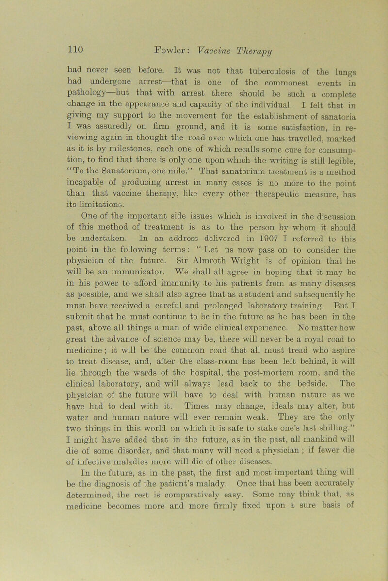 had never seen before. It was not that tuberculosis of the lungs had undergone arrest—that is one of the commonest events in pathology but that with arrest there should be such a complete change in the appearance and capacity of the individual. I felt that in giving my support to the movement for the establishment of sanatoria I was assuredly on firm ground, and it is some satisfaction, in re- viewing again in thought the road over which one has travelled, marked as it is by milestones, each one of which recalls some cure for consump- tion, to find that there is only one upon which the writing is still legible, “To the Sanatorium, one mile.” That sanatorium treatment is a method incapable of producing arrest in many cases is no more to the point than that vaccine therapy, like every other therapeutic measure, has its limitations. One of the important side issues which is involved in the discussion of this method of treatment is as to the person by whom it should be undertaken. In an address delivered in 1907 I referred to this point in the following terms : “ Let us now pass on to consider the physician of the future. Sir Almroth Wright is of opinion that he will be an immunizator. We shall all agree in hoping that it may be in his power to afford immunity to his patients from as many diseases as possible, and we shall also agree that as a student and subsequently he must have received a careful and prolonged laboratory training. But I submit that he must continue to be in the future as he has been in the past, above all things a man of wide clinical experience. No matter how great the advance of science may be, there will never be a royal road to medicine; it will be the common road that all must tread who aspire to treat disease, and, after the class-room has been left behind, it will lie through the wards of the hospital, the post-mortem room, and the clinical laboratory, and will always lead back to the bedside. The physician of the future will have to deal with human nature as we have had to deal with it. Times may change, ideals may alter, but water and human nature will ever remain weak. They are the only two things in this world on which it is safe to stake one’s last shilling.” I might have added that in the future, as in the past, all mankind will die of some disorder, and that many will need a physician ; if fewer die of infective maladies more will die of other diseases. In the future, as in the past, the first and most important thing will be the diagnosis of the patient’s malady. Once that has been accurately determined, the rest is comparatively easy. Some may think that, as medicine becomes more and more firmly fixed upon a sure basis of